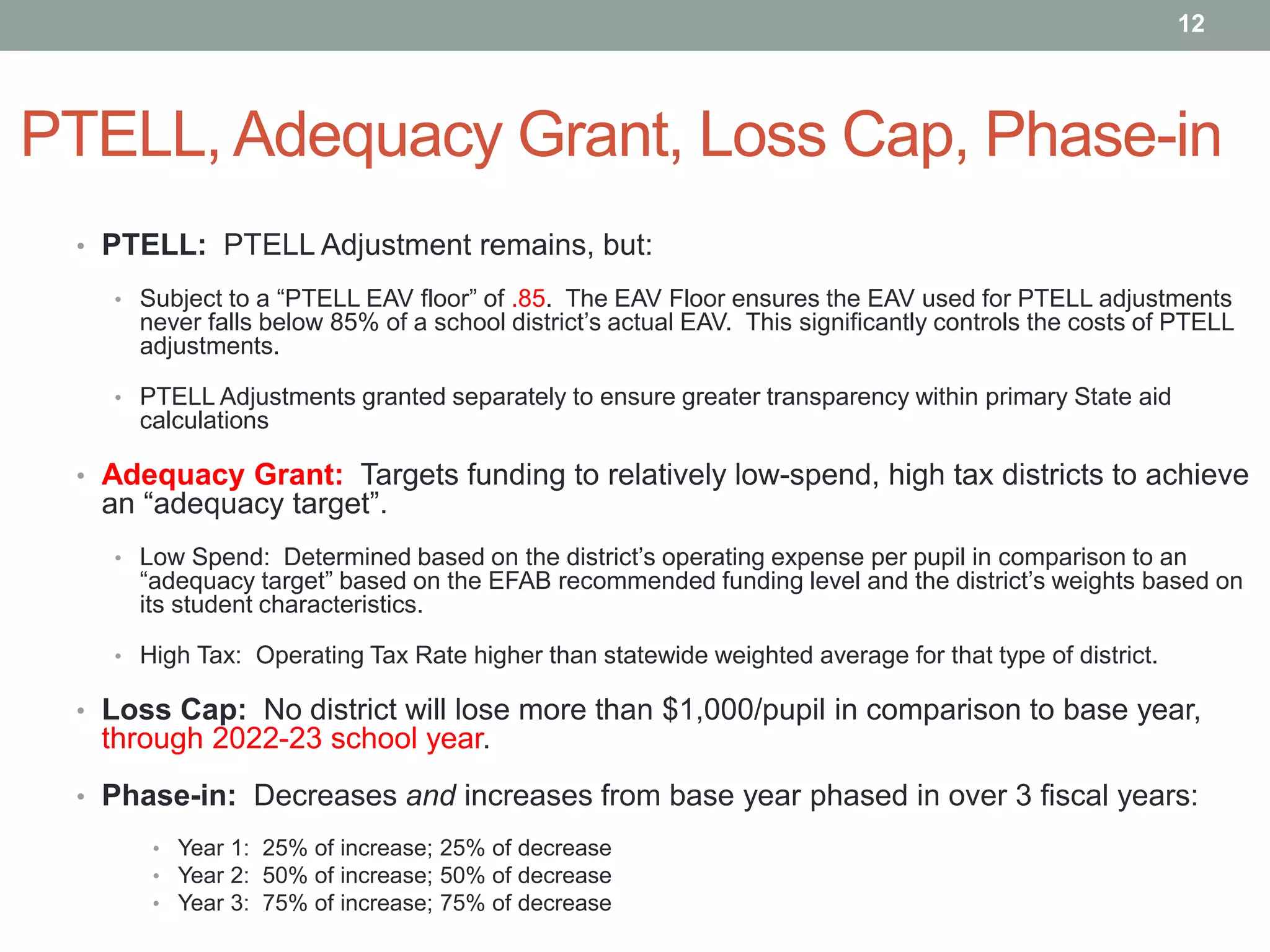 PTELL, Adequacy Grant, Loss Cap, Phase-in
• PTELL: PTELL Adjustment remains, but:
• Subject to a “PTELL EAV floor” of .85. The EAV Floor ensures the EAV used for PTELL adjustments
never falls below 85% of a school district’s actual EAV. This significantly controls the costs of PTELL
adjustments.
• PTELL Adjustments granted separately to ensure greater transparency within primary State aid
calculations
• Adequacy Grant: Targets funding to relatively low-spend, high tax districts to achieve
an “adequacy target”.
• Low Spend: Determined based on the district’s operating expense per pupil in comparison to an
“adequacy target” based on the EFAB recommended funding level and the district’s weights based on
its student characteristics.
• High Tax: Operating Tax Rate higher than statewide weighted average for that type of district.
• Loss Cap: No district will lose more than $1,000/pupil in comparison to base year,
through 2022-23 school year.
• Phase-in: Decreases and increases from base year phased in over 3 fiscal years:
• Year 1: 25% of increase; 25% of decrease
• Year 2: 50% of increase; 50% of decrease
• Year 3: 75% of increase; 75% of decrease
12
 