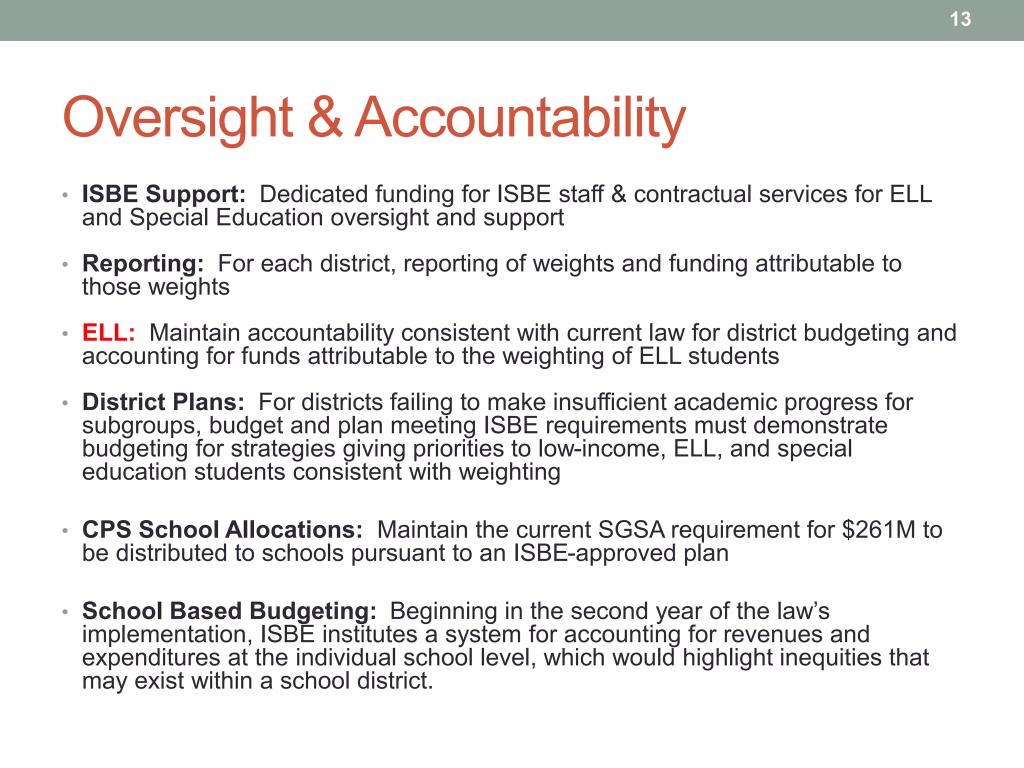 Oversight & Accountability
• ISBE Support: Dedicated funding for ISBE staff & contractual services for ELL
and Special Education oversight and support
• Reporting: For each district, reporting of weights and funding attributable to
those weights
• ELL: Maintain accountability consistent with current law for district budgeting and
accounting for funds attributable to the weighting of ELL students
• District Plans: For districts failing to make insufficient academic progress for
subgroups, budget and plan meeting ISBE requirements must demonstrate
budgeting for strategies giving priorities to low-income, ELL, and special
education students consistent with weighting
• CPS School Allocations: Maintain the current SGSA requirement for $261M to
be distributed to schools pursuant to an ISBE-approved plan
• School Based Budgeting: Beginning in the second year of the law’s
implementation, ISBE institutes a system for accounting for revenues and
expenditures at the individual school level, which would highlight inequities that
may exist within a school district.
13
 