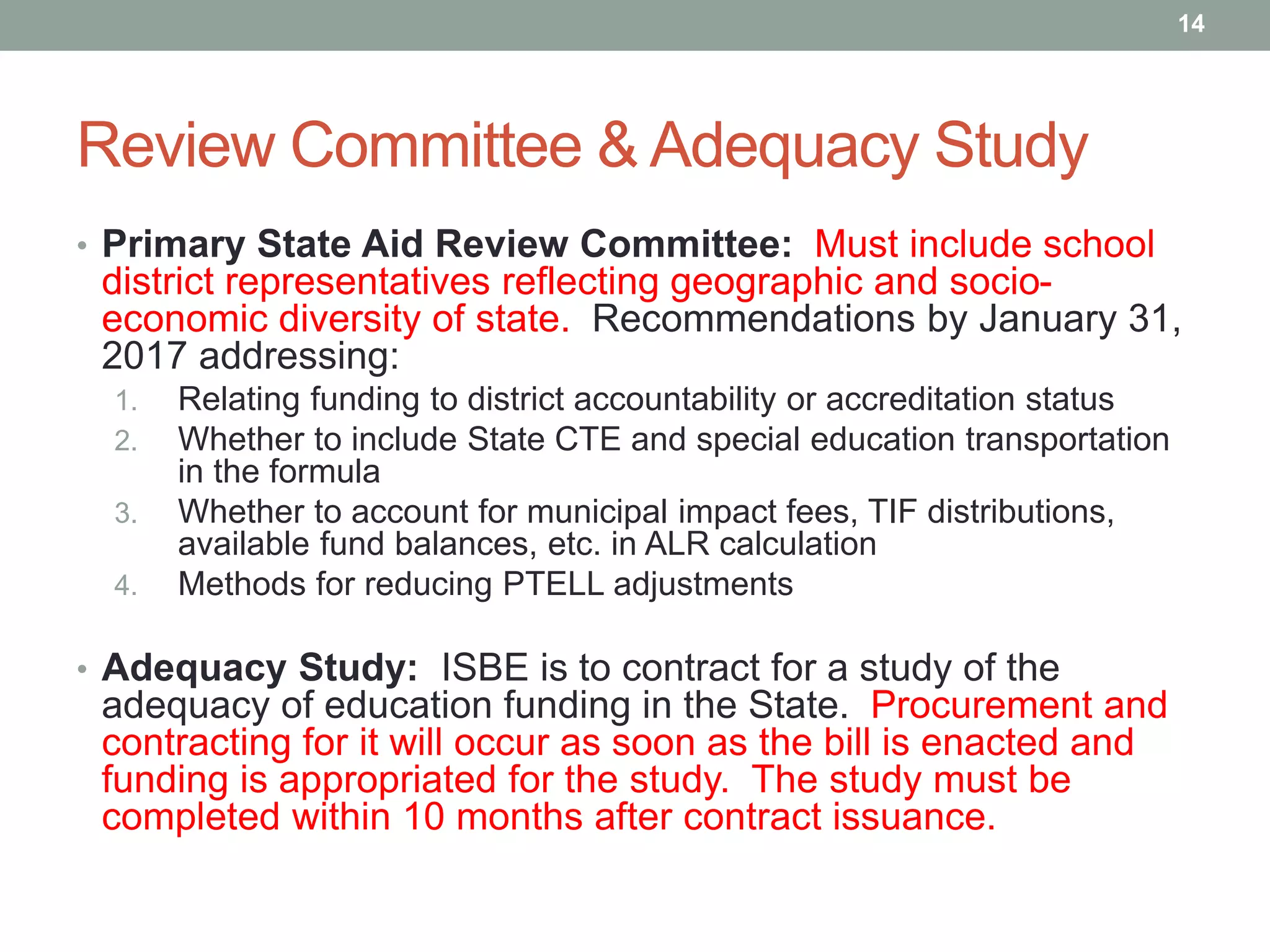 Review Committee & Adequacy Study
• Primary State Aid Review Committee: Must include school
district representatives reflecting geographic and socio-
economic diversity of state. Recommendations by January 31,
2017 addressing:
1. Relating funding to district accountability or accreditation status
2. Whether to include State CTE and special education transportation
in the formula
3. Whether to account for municipal impact fees, TIF distributions,
available fund balances, etc. in ALR calculation
4. Methods for reducing PTELL adjustments
• Adequacy Study: ISBE is to contract for a study of the
adequacy of education funding in the State. Procurement and
contracting for it will occur as soon as the bill is enacted and
funding is appropriated for the study. The study must be
completed within 10 months after contract issuance.
14
 