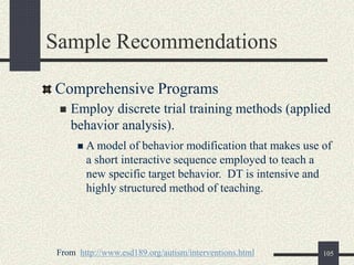 105
Sample Recommendations
Comprehensive Programs
 Employ discrete trial training methods (applied
behavior analysis).
 A model of behavior modification that makes use of
a short interactive sequence employed to teach a
new specific target behavior. DT is intensive and
highly structured method of teaching.
From http://www.esd189.org/autism/interventions.html
 