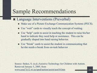 111
Sample Recommendations
Language Interventions (Preverbal)
 Make use of a Picture Exchange Communication Systems (PECS).
 Use “wait” cards to visually teach the concept of waiting.
 Use “help” cards to assist in teaching the student to raise his/her
hand to indicate they need help or assistance. This can be
gradually shaped into hand raising behavior.
 Use “break” cards to assist the student in communicating that
he/she needs a break from on-task behavior
Source: Stokes, S. (n.d.) Assistive Technology for Children with Autism.
Retrieved January 5, 2005, from
www.cesa7.k12.wi.us/sped/autism/assist/asst10.htm
 