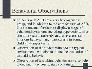 89
Behavioral Observations
Students with ASD are a very heterogeneous
group, and in addition to the core features of ASD,
it is not unusual for them to display a range of
behavioral symptoms including hyperactivity short
attention span impulsivity, aggressiveness, self-
injurious behavior, and (particularly in young
children) temper tantrums.
Observation of the student with ASD in typical
environments will also facilitate the evaluation of
test taking behavior.
Observation of test taking behavior may also help
to document the core features of autism.
 
