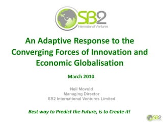 An Adaptive Response to the
Converging Forces of Innovation and
     Economic Globalisation
                       March 2010

                        Neil Movold
                     Managing Director
             SB2 International Ventures Limited


    Best way to Predict the Future, is to Create it!
 
