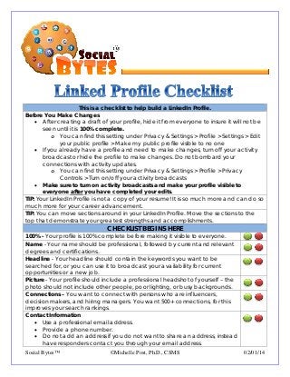 This is a checklist to help build a LinkedIn Profile.
Before You Make Changes
• After creating a draft of your profile, hide it from everyone to insure it will not be
seen until it is 100% complete.
o You can find this setting under Privacy & Settings > Profile > Settings > Edit
your public profile > Make my public profile visible to no one
• If you already have a profile and need to make changes, turn off your activity
broadcast or hide the profile to make changes. Do not bombard your
connections with activity updates.
o You can find this setting under Privacy & Settings > Profile > Privacy
Controls > Turn on/off your activity broadcasts
• Make sure to turn on activity broadcasts and make your profile visible to
everyone after you have completed your edits.
TIP: Your LinkedIn Profile is not a copy of your resume! It is so much more and can do so
much more for your career advancement.
TIP: You can move sections around in your LinkedIn Profile. Move the sections to the
top that demonstrate your greatest strengths and accomplishments.
CHECKLIST BEGINS HERE
100% - Your profile is 100% complete before making it visible to everyone.
Name - Your name should be professional, followed by current and relevant
degrees and certifications.
Headline - Your headline should contain the keywords you want to be
searched for, or you can use it to broadcast your availability for current
opportunities or a new job.
Picture - Your profile should include a professional headshot of yourself – the
photo should not include other people, poor lighting, or busy backgrounds.
Connections – You want to connect with persons who are influencers,
decision makers, and hiring managers. You want 500+ connections, for this
improves your search rankings.
Contact Information
• Use a professional email address.
• Provide a phone number.
• Do not add an address if you do not want to share an address, instead
have responders contact you through your email address.
Social Bytes™ ©Michelle Post, Ph.D., CSMS 02/01/14
 