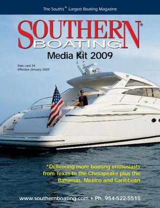 The South’s* Largest Boating Magazine




                    Media Kit 2009
Rate card 34
Effective January 2009




                   *Delivering more boating enthusiasts
                 from Texas to the Chesapeake plus the
                       Bahamas, Mexico and Caribbean


 www.southernboating.com • Ph. 954-522-5515
 