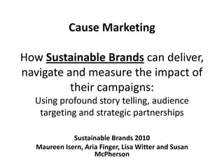 Cause MarketingHow Sustainable Brands can deliver, navigate and measure the impact of their campaigns: Using profound story telling, audience targeting and strategic partnerships Sustainable Brands 2010 Maureen Isern, Aria Finger, Lisa Witter and Susan McPherson 