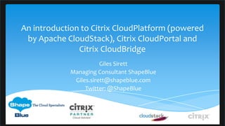 An introduction to Citrix CloudPlatform (powered
 by Apache CloudStack), Citrix CloudPortal and
               Citrix CloudBridge
                       Giles Sirett
            Managing Consultant ShapeBlue
             Giles.sirett@shapeblue.com
                 Twitter: @ShapeBlue
 