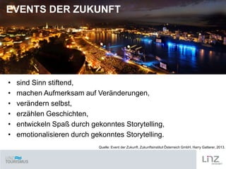 EVENTS DER ZUKUNFT

•
•
•
•
•
•

sind Sinn stiftend,
machen Aufmerksam auf Veränderungen,
verändern selbst,
erzählen Geschichten,
entwickeln Spaß durch gekonntes Storytelling,
emotionalisieren durch gekonntes Storytelling.
Quelle: Event der Zukunft. Zukunftsinstitut Österreich GmbH, Harry Gatterer, 2013.

 