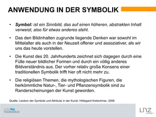 ANWENDUNG IN DER SYMBOLIK
• Symbol: ist ein Sinnbild, das auf einen höheren, abstrakten Inhalt
verweist, also für etwas anderes steht.
• Das den Bildinhalten zugrunde liegende Denken war sowohl im
Mittelalter als auch in der Neuzeit offener und assoziativer, als wir
uns das heute vorstellen.
• Die Kunst des 20. Jahrhunderts zeichnet sich dagegen durch eine
Fülle neuer bildlicher Formen und durch ein völlig anderes
Bildverständnis aus. Der vorher relativ große Konsens einer
traditionellen Symbolik trifft hier oft nicht mehr zu.
• Die religiösen Themen, die mythologischen Figuren, die
herkömmliche Natur-, Tier- und Pflanzensymbolik sind zu
Randerscheinungen der Kunst geworden.
Quelle: Lexikon der Symbole und Attribute in der Kunst, Hildegard Kretschmer, 2008

 