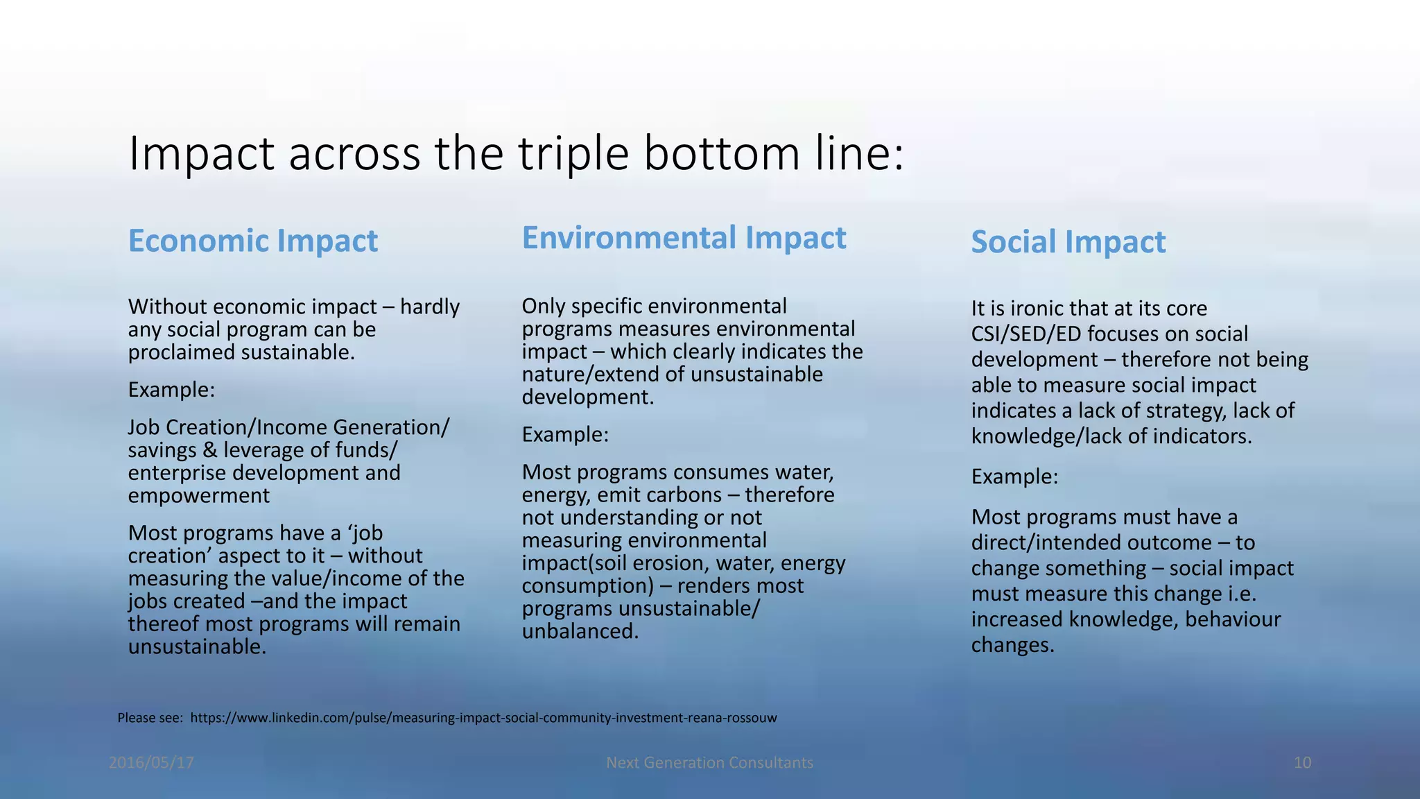 Impact across the triple bottom line:
Economic Impact
Without economic impact – hardly
any social program can be
proclaimed sustainable.
Example:
Job Creation/Income Generation/
savings & leverage of funds/
enterprise development and
empowerment
Most programs have a ‘job
creation’ aspect to it – without
measuring the value/income of the
jobs created –and the impact
thereof most programs will remain
unsustainable.
Environmental Impact
Only specific environmental
programs measures environmental
impact – which clearly indicates the
nature/extend of unsustainable
development.
Example:
Most programs consumes water,
energy, emit carbons – therefore
not understanding or not
measuring environmental
impact(soil erosion, water, energy
consumption) – renders most
programs unsustainable/
unbalanced.
Social Impact
It is ironic that at its core
CSI/SED/ED focuses on social
development – therefore not being
able to measure social impact
indicates a lack of strategy, lack of
knowledge/lack of indicators.
Example:
Most programs must have a
direct/intended outcome – to
change something – social impact
must measure this change i.e.
increased knowledge, behaviour
changes.
2016/05/17 Next Generation Consultants 10
Please see: https://www.linkedin.com/pulse/measuring-impact-social-community-investment-reana-rossouw
 