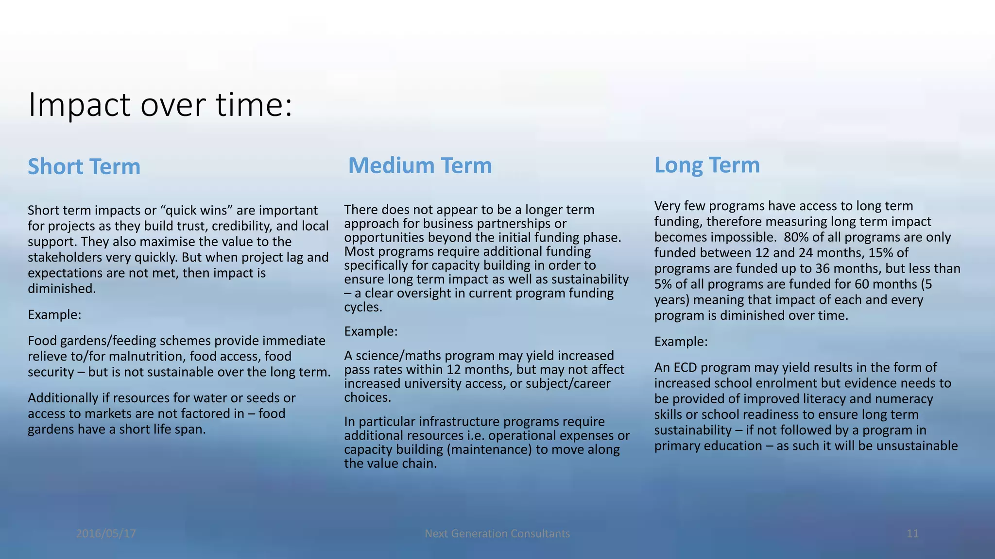 Impact over time:
Short Term
Short term impacts or “quick wins” are important
for projects as they build trust, credibility, and local
support. They also maximise the value to the
stakeholders very quickly. But when project lag and
expectations are not met, then impact is
diminished.
Example:
Food gardens/feeding schemes provide immediate
relieve to/for malnutrition, food access, food
security – but is not sustainable over the long term.
Additionally if resources for water or seeds or
access to markets are not factored in – food
gardens have a short life span.
Medium Term
There does not appear to be a longer term
approach for business partnerships or
opportunities beyond the initial funding phase.
Most programs require additional funding
specifically for capacity building in order to
ensure long term impact as well as sustainability
– a clear oversight in current program funding
cycles.
Example:
A science/maths program may yield increased
pass rates within 12 months, but may not affect
increased university access, or subject/career
choices.
In particular infrastructure programs require
additional resources i.e. operational expenses or
capacity building (maintenance) to move along
the value chain.
Long Term
Very few programs have access to long term
funding, therefore measuring long term impact
becomes impossible. 80% of all programs are only
funded between 12 and 24 months, 15% of
programs are funded up to 36 months, but less than
5% of all programs are funded for 60 months (5
years) meaning that impact of each and every
program is diminished over time.
Example:
An ECD program may yield results in the form of
increased school enrolment but evidence needs to
be provided of improved literacy and numeracy
skills or school readiness to ensure long term
sustainability – if not followed by a program in
primary education – as such it will be unsustainable
2016/05/17 Next Generation Consultants 11
 