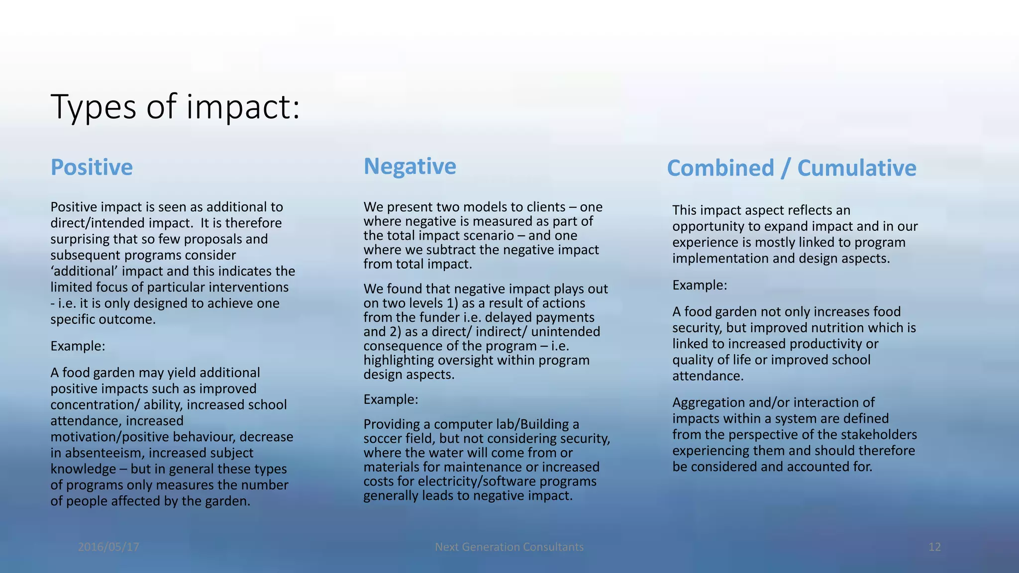 Types of impact:
Positive
Positive impact is seen as additional to
direct/intended impact. It is therefore
surprising that so few proposals and
subsequent programs consider
‘additional’ impact and this indicates the
limited focus of particular interventions
- i.e. it is only designed to achieve one
specific outcome.
Example:
A food garden may yield additional
positive impacts such as improved
concentration/ ability, increased school
attendance, increased
motivation/positive behaviour, decrease
in absenteeism, increased subject
knowledge – but in general these types
of programs only measures the number
of people affected by the garden.
Negative
We present two models to clients – one
where negative is measured as part of
the total impact scenario – and one
where we subtract the negative impact
from total impact.
We found that negative impact plays out
on two levels 1) as a result of actions
from the funder i.e. delayed payments
and 2) as a direct/ indirect/ unintended
consequence of the program – i.e.
highlighting oversight within program
design aspects.
Example:
Providing a computer lab/Building a
soccer field, but not considering security,
where the water will come from or
materials for maintenance or increased
costs for electricity/software programs
generally leads to negative impact.
Combined / Cumulative
This impact aspect reflects an
opportunity to expand impact and in our
experience is mostly linked to program
implementation and design aspects.
Example:
A food garden not only increases food
security, but improved nutrition which is
linked to increased productivity or
quality of life or improved school
attendance.
Aggregation and/or interaction of
impacts within a system are defined
from the perspective of the stakeholders
experiencing them and should therefore
be considered and accounted for.
2016/05/17 Next Generation Consultants 12
 