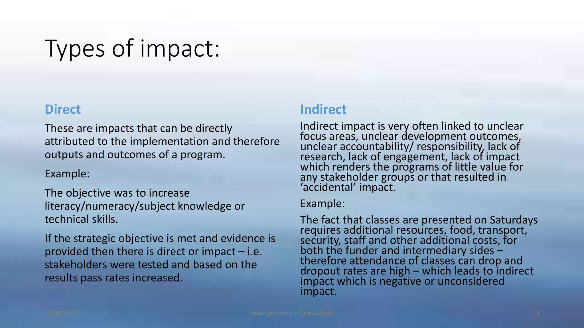 Types of impact:
Direct
These are impacts that can be directly
attributed to the implementation and therefore
outputs and outcomes of a program.
Example:
The objective was to increase
literacy/numeracy/subject knowledge or
technical skills.
If the strategic objective is met and evidence is
provided then there is direct or impact – i.e.
stakeholders were tested and based on the
results pass rates increased.
Indirect
Indirect impact is very often linked to unclear
focus areas, unclear development outcomes,
unclear accountability/ responsibility, lack of
research, lack of engagement, lack of impact
which renders the programs of little value for
any stakeholder groups or that resulted in
‘accidental’ impact.
Example:
The fact that classes are presented on Saturdays
requires additional resources, food, transport,
security, staff and other additional costs, for
both the funder and intermediary sides –
therefore attendance of classes can drop and
dropout rates are high – which leads to indirect
impact which is negative or unconsidered
impact.
2016/05/17 Next Generation Consultants 13
 