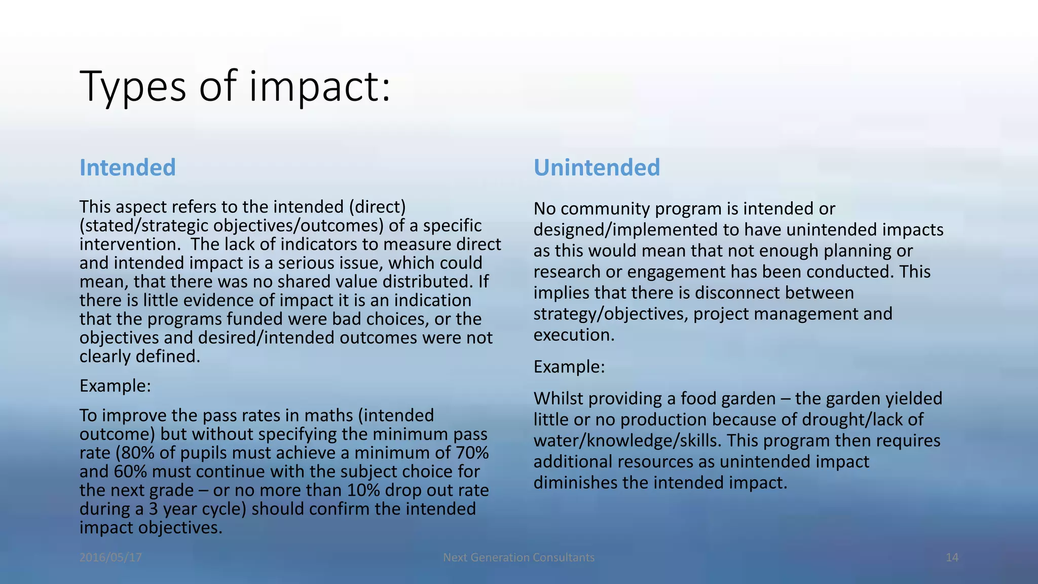 Types of impact:
Intended
This aspect refers to the intended (direct)
(stated/strategic objectives/outcomes) of a specific
intervention. The lack of indicators to measure direct
and intended impact is a serious issue, which could
mean, that there was no shared value distributed. If
there is little evidence of impact it is an indication
that the programs funded were bad choices, or the
objectives and desired/intended outcomes were not
clearly defined.
Example:
To improve the pass rates in maths (intended
outcome) but without specifying the minimum pass
rate (80% of pupils must achieve a minimum of 70%
and 60% must continue with the subject choice for
the next grade – or no more than 10% drop out rate
during a 3 year cycle) should confirm the intended
impact objectives.
Unintended
No community program is intended or
designed/implemented to have unintended impacts
as this would mean that not enough planning or
research or engagement has been conducted. This
implies that there is disconnect between
strategy/objectives, project management and
execution.
Example:
Whilst providing a food garden – the garden yielded
little or no production because of drought/lack of
water/knowledge/skills. This program then requires
additional resources as unintended impact
diminishes the intended impact.
2016/05/17 Next Generation Consultants 14
 