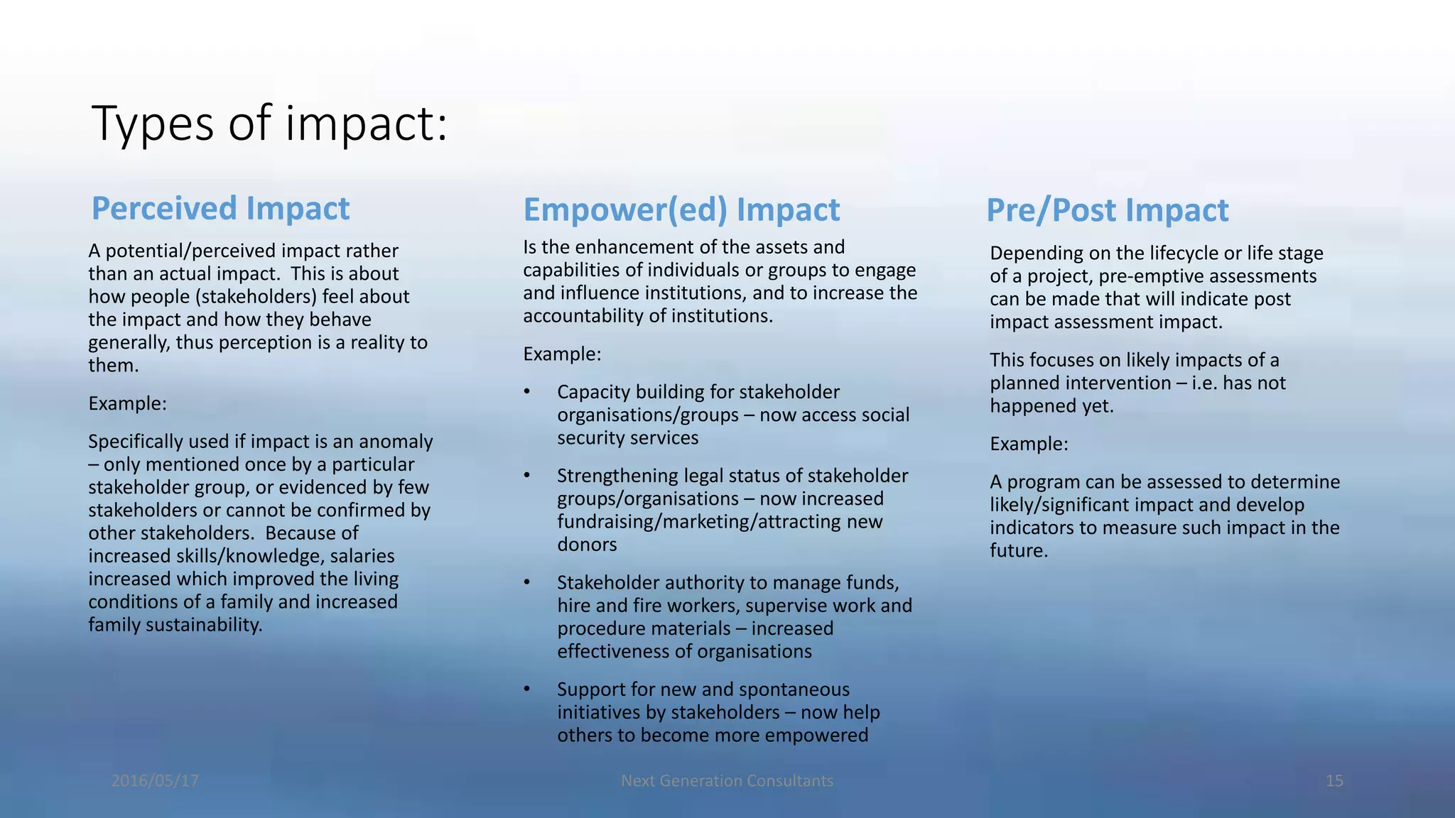 Types of impact:
Perceived Impact
A potential/perceived impact rather
than an actual impact. This is about
how people (stakeholders) feel about
the impact and how they behave
generally, thus perception is a reality to
them.
Example:
Specifically used if impact is an anomaly
– only mentioned once by a particular
stakeholder group, or evidenced by few
stakeholders or cannot be confirmed by
other stakeholders. Because of
increased skills/knowledge, salaries
increased which improved the living
conditions of a family and increased
family sustainability.
Empower(ed) Impact
Is the enhancement of the assets and
capabilities of individuals or groups to engage
and influence institutions, and to increase the
accountability of institutions.
Example:
• Capacity building for stakeholder
organisations/groups – now access social
security services
• Strengthening legal status of stakeholder
groups/organisations – now increased
fundraising/marketing/attracting new
donors
• Stakeholder authority to manage funds,
hire and fire workers, supervise work and
procedure materials – increased
effectiveness of organisations
• Support for new and spontaneous
initiatives by stakeholders – now help
others to become more empowered
Pre/Post Impact
Depending on the lifecycle or life stage
of a project, pre-emptive assessments
can be made that will indicate post
impact assessment impact.
This focuses on likely impacts of a
planned intervention – i.e. has not
happened yet.
Example:
A program can be assessed to determine
likely/significant impact and develop
indicators to measure such impact in the
future.
2016/05/17 Next Generation Consultants 15
 