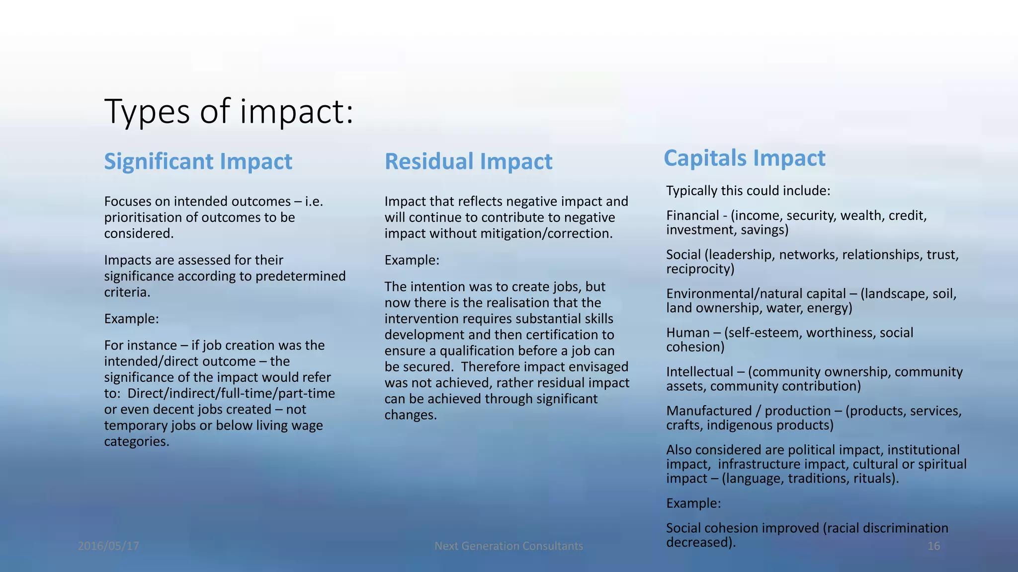 Types of impact:
Significant Impact
Focuses on intended outcomes – i.e.
prioritisation of outcomes to be
considered.
Impacts are assessed for their
significance according to predetermined
criteria.
Example:
For instance – if job creation was the
intended/direct outcome – the
significance of the impact would refer
to: Direct/indirect/full-time/part-time
or even decent jobs created – not
temporary jobs or below living wage
categories.
Residual Impact
Impact that reflects negative impact and
will continue to contribute to negative
impact without mitigation/correction.
Example:
The intention was to create jobs, but
now there is the realisation that the
intervention requires substantial skills
development and then certification to
ensure a qualification before a job can
be secured. Therefore impact envisaged
was not achieved, rather residual impact
can be achieved through significant
changes.
Capitals Impact
Typically this could include:
Financial - (income, security, wealth, credit,
investment, savings)
Social (leadership, networks, relationships, trust,
reciprocity)
Environmental/natural capital – (landscape, soil,
land ownership, water, energy)
Human – (self-esteem, worthiness, social
cohesion)
Intellectual – (community ownership, community
assets, community contribution)
Manufactured / production – (products, services,
crafts, indigenous products)
Also considered are political impact, institutional
impact, infrastructure impact, cultural or spiritual
impact – (language, traditions, rituals).
Example:
Social cohesion improved (racial discrimination
decreased).2016/05/17 Next Generation Consultants 16
 