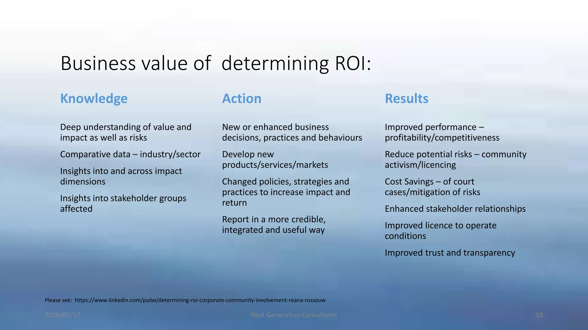 Business value of determining ROI:
Knowledge
Deep understanding of value and
impact as well as risks
Comparative data – industry/sector
Insights into and across impact
dimensions
Insights into stakeholder groups
affected
Action
New or enhanced business
decisions, practices and behaviours
Develop new
products/services/markets
Changed policies, strategies and
practices to increase impact and
return
Report in a more credible,
integrated and useful way
Results
Improved performance –
profitability/competitiveness
Reduce potential risks – community
activism/licencing
Cost Savings – of court
cases/mitigation of risks
Enhanced stakeholder relationships
Improved licence to operate
conditions
Improved trust and transparency
2016/05/17 Next Generation Consultants 18
Please see: https://www.linkedin.com/pulse/determining-roi-corporate-community-involvement-reana-rossouw
 