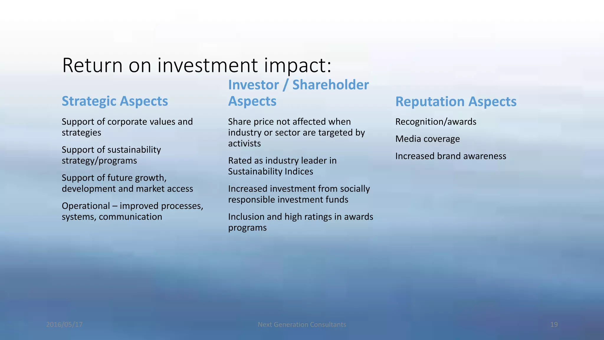 Return on investment impact:
Strategic Aspects
Support of corporate values and
strategies
Support of sustainability
strategy/programs
Support of future growth,
development and market access
Operational – improved processes,
systems, communication
Investor / Shareholder
Aspects
Share price not affected when
industry or sector are targeted by
activists
Rated as industry leader in
Sustainability Indices
Increased investment from socially
responsible investment funds
Inclusion and high ratings in awards
programs
Reputation Aspects
Recognition/awards
Media coverage
Increased brand awareness
2016/05/17 Next Generation Consultants 19
 