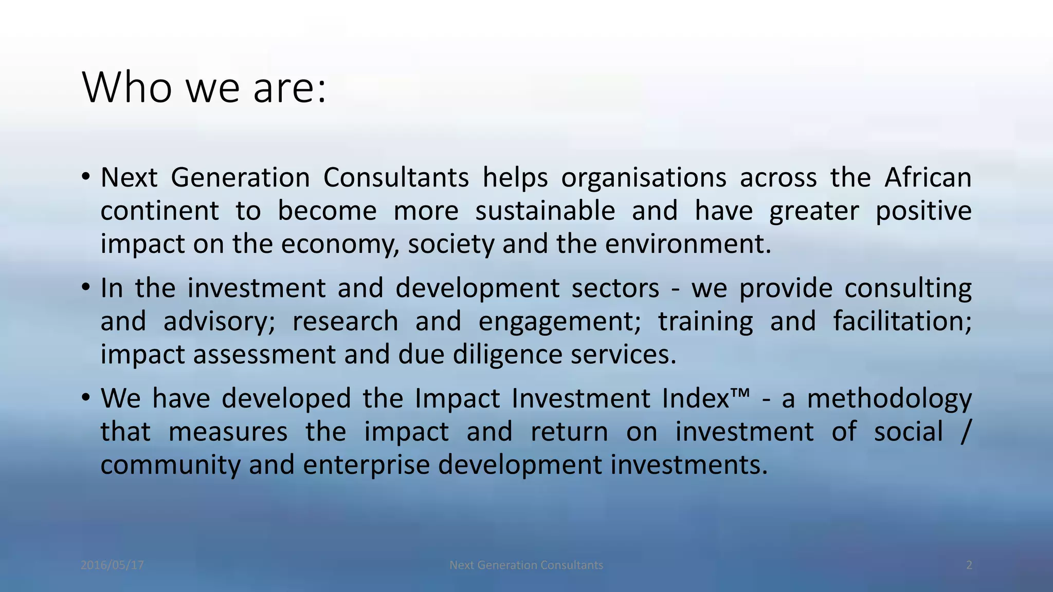 Who we are:
• Next Generation Consultants helps organisations across the African
continent to become more sustainable and have greater positive
impact on the economy, society and the environment.
• In the investment and development sectors - we provide consulting
and advisory; research and engagement; training and facilitation;
impact assessment and due diligence services.
• We have developed the Impact Investment Index™ - a methodology
that measures the impact and return on investment of social /
community and enterprise development investments.
2016/05/17 Next Generation Consultants 2
 