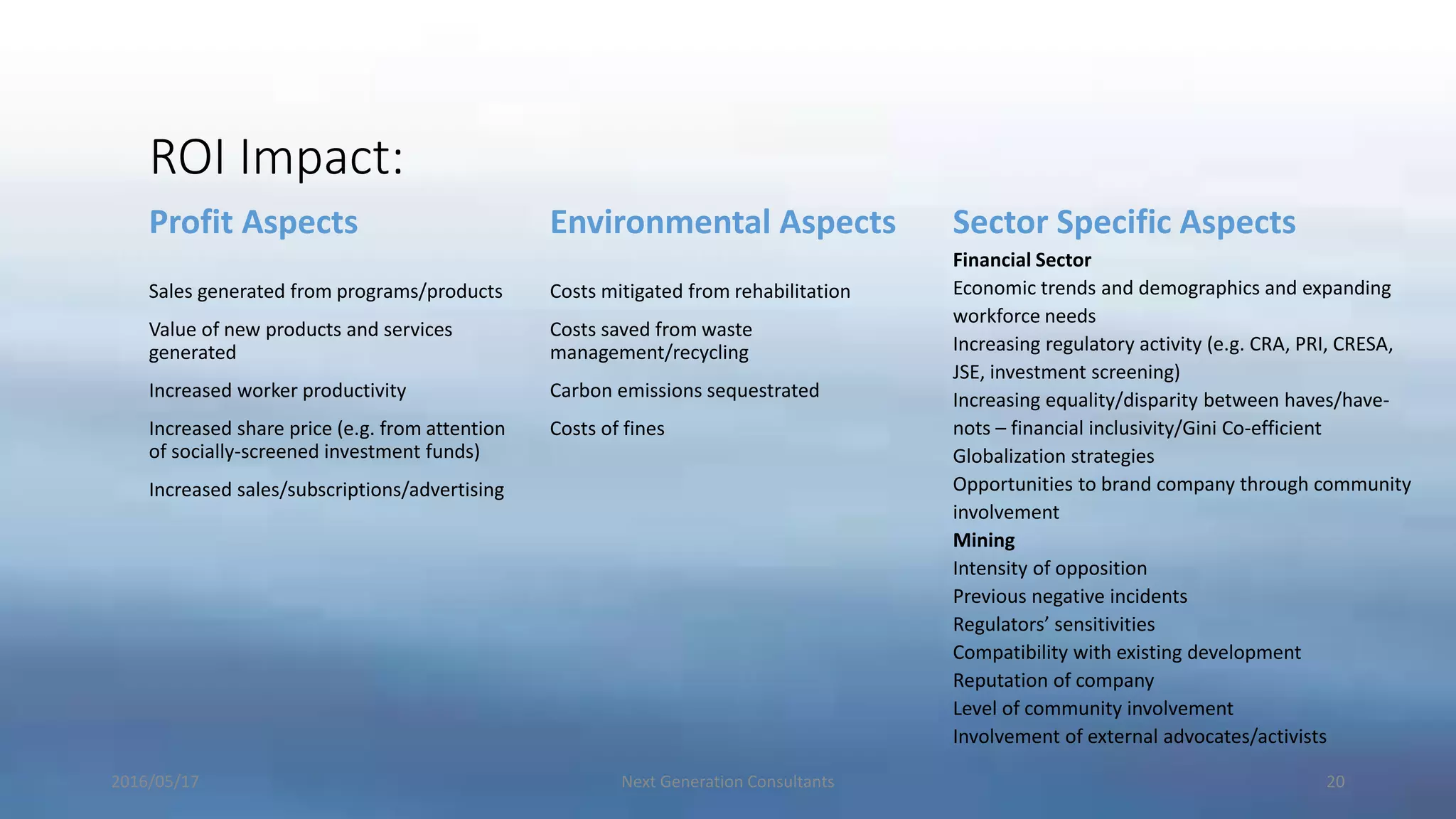 ROI Impact:
Profit Aspects
Sales generated from programs/products
Value of new products and services
generated
Increased worker productivity
Increased share price (e.g. from attention
of socially-screened investment funds)
Increased sales/subscriptions/advertising
Environmental Aspects
Costs mitigated from rehabilitation
Costs saved from waste
management/recycling
Carbon emissions sequestrated
Costs of fines
Sector Specific Aspects
Financial Sector
Economic trends and demographics and expanding
workforce needs
Increasing regulatory activity (e.g. CRA, PRI, CRESA,
JSE, investment screening)
Increasing equality/disparity between haves/have-
nots – financial inclusivity/Gini Co-efficient
Globalization strategies
Opportunities to brand company through community
involvement
Mining
Intensity of opposition
Previous negative incidents
Regulators’ sensitivities
Compatibility with existing development
Reputation of company
Level of community involvement
Involvement of external advocates/activists
2016/05/17 Next Generation Consultants 20
 