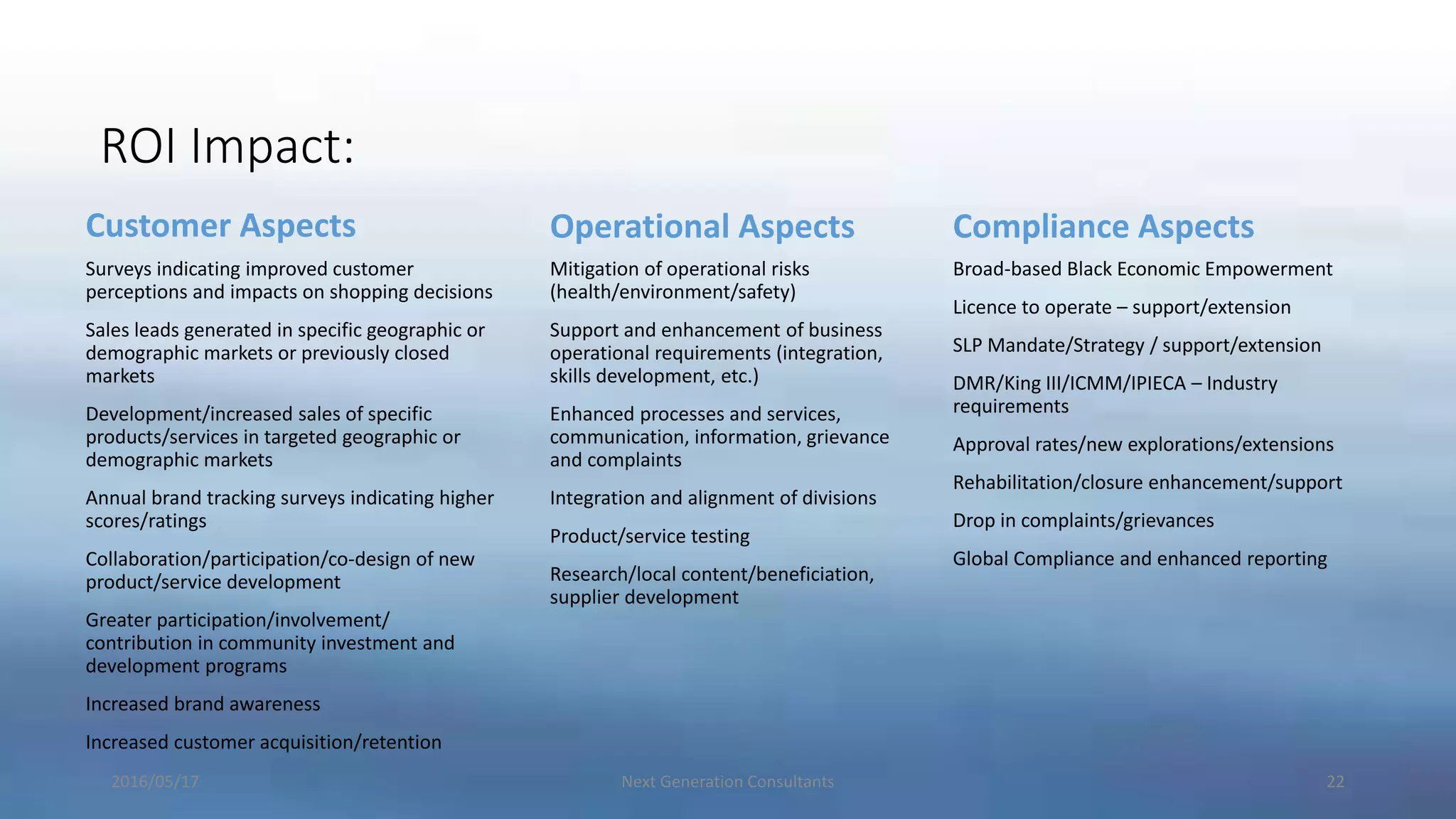 ROI Impact:
Customer Aspects
Surveys indicating improved customer
perceptions and impacts on shopping decisions
Sales leads generated in specific geographic or
demographic markets or previously closed
markets
Development/increased sales of specific
products/services in targeted geographic or
demographic markets
Annual brand tracking surveys indicating higher
scores/ratings
Collaboration/participation/co-design of new
product/service development
Greater participation/involvement/
contribution in community investment and
development programs
Increased brand awareness
Increased customer acquisition/retention
Operational Aspects
Mitigation of operational risks
(health/environment/safety)
Support and enhancement of business
operational requirements (integration,
skills development, etc.)
Enhanced processes and services,
communication, information, grievance
and complaints
Integration and alignment of divisions
Product/service testing
Research/local content/beneficiation,
supplier development
Compliance Aspects
Broad-based Black Economic Empowerment
Licence to operate – support/extension
SLP Mandate/Strategy / support/extension
DMR/King III/ICMM/IPIECA – Industry
requirements
Approval rates/new explorations/extensions
Rehabilitation/closure enhancement/support
Drop in complaints/grievances
Global Compliance and enhanced reporting
2016/05/17 Next Generation Consultants 22
 