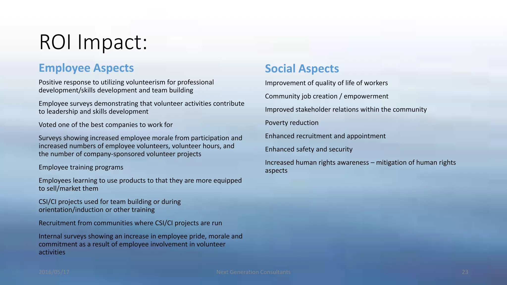 ROI Impact:
Employee Aspects
Positive response to utilizing volunteerism for professional
development/skills development and team building
Employee surveys demonstrating that volunteer activities contribute
to leadership and skills development
Voted one of the best companies to work for
Surveys showing increased employee morale from participation and
increased numbers of employee volunteers, volunteer hours, and
the number of company-sponsored volunteer projects
Employee training programs
Employees learning to use products to that they are more equipped
to sell/market them
CSI/CI projects used for team building or during
orientation/induction or other training
Recruitment from communities where CSI/CI projects are run
Internal surveys showing an increase in employee pride, morale and
commitment as a result of employee involvement in volunteer
activities
Social Aspects
Improvement of quality of life of workers
Community job creation / empowerment
Improved stakeholder relations within the community
Poverty reduction
Enhanced recruitment and appointment
Enhanced safety and security
Increased human rights awareness – mitigation of human rights
aspects
2016/05/17 Next Generation Consultants 23
 