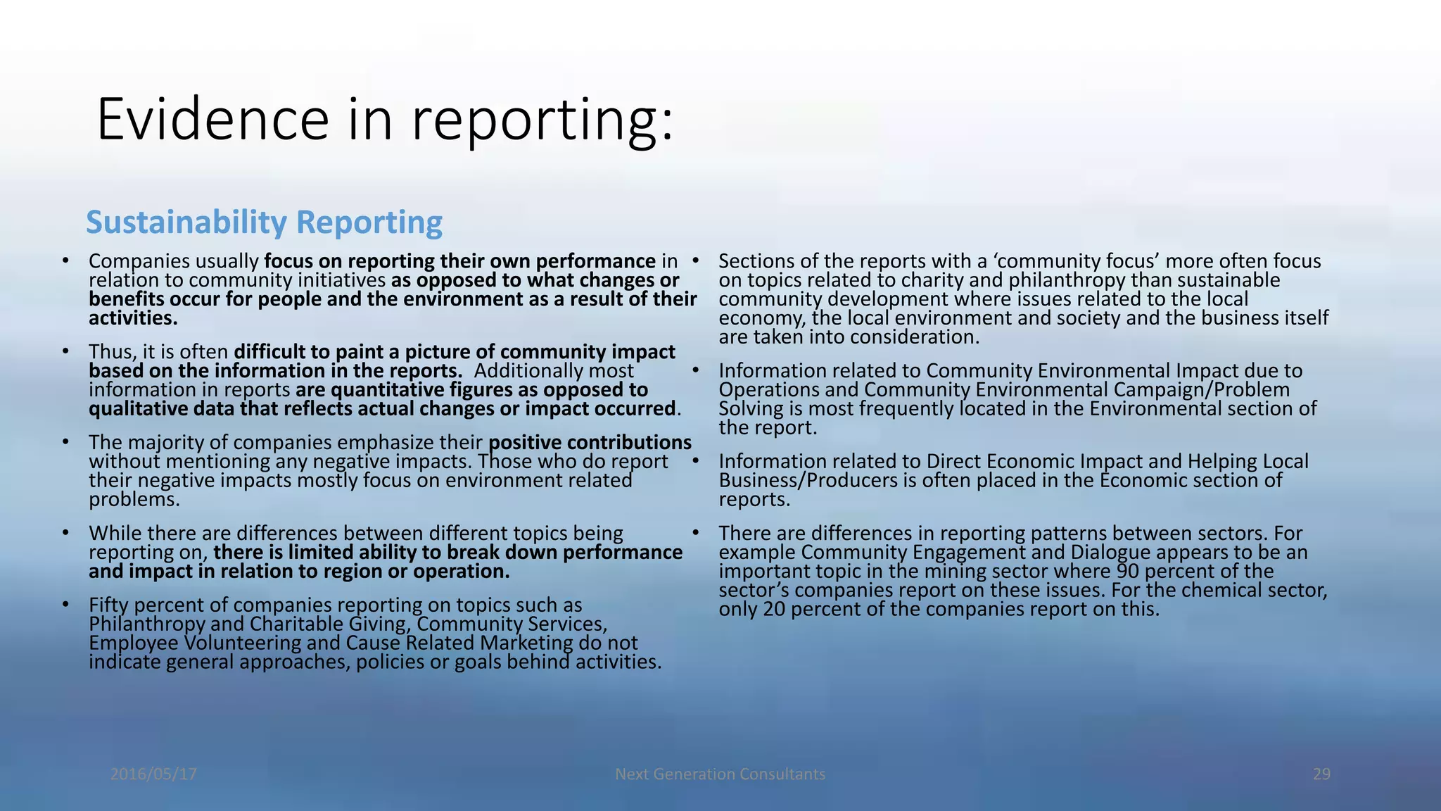Evidence in reporting:
Sustainability Reporting
• Companies usually focus on reporting their own performance in
relation to community initiatives as opposed to what changes or
benefits occur for people and the environment as a result of their
activities.
• Thus, it is often difficult to paint a picture of community impact
based on the information in the reports. Additionally most
information in reports are quantitative figures as opposed to
qualitative data that reflects actual changes or impact occurred.
• The majority of companies emphasize their positive contributions
without mentioning any negative impacts. Those who do report
their negative impacts mostly focus on environment related
problems.
• While there are differences between different topics being
reporting on, there is limited ability to break down performance
and impact in relation to region or operation.
• Fifty percent of companies reporting on topics such as
Philanthropy and Charitable Giving, Community Services,
Employee Volunteering and Cause Related Marketing do not
indicate general approaches, policies or goals behind activities.
• Sections of the reports with a ‘community focus’ more often focus
on topics related to charity and philanthropy than sustainable
community development where issues related to the local
economy, the local environment and society and the business itself
are taken into consideration.
• Information related to Community Environmental Impact due to
Operations and Community Environmental Campaign/Problem
Solving is most frequently located in the Environmental section of
the report.
• Information related to Direct Economic Impact and Helping Local
Business/Producers is often placed in the Economic section of
reports.
• There are differences in reporting patterns between sectors. For
example Community Engagement and Dialogue appears to be an
important topic in the mining sector where 90 percent of the
sector’s companies report on these issues. For the chemical sector,
only 20 percent of the companies report on this.
2016/05/17 Next Generation Consultants 29
 