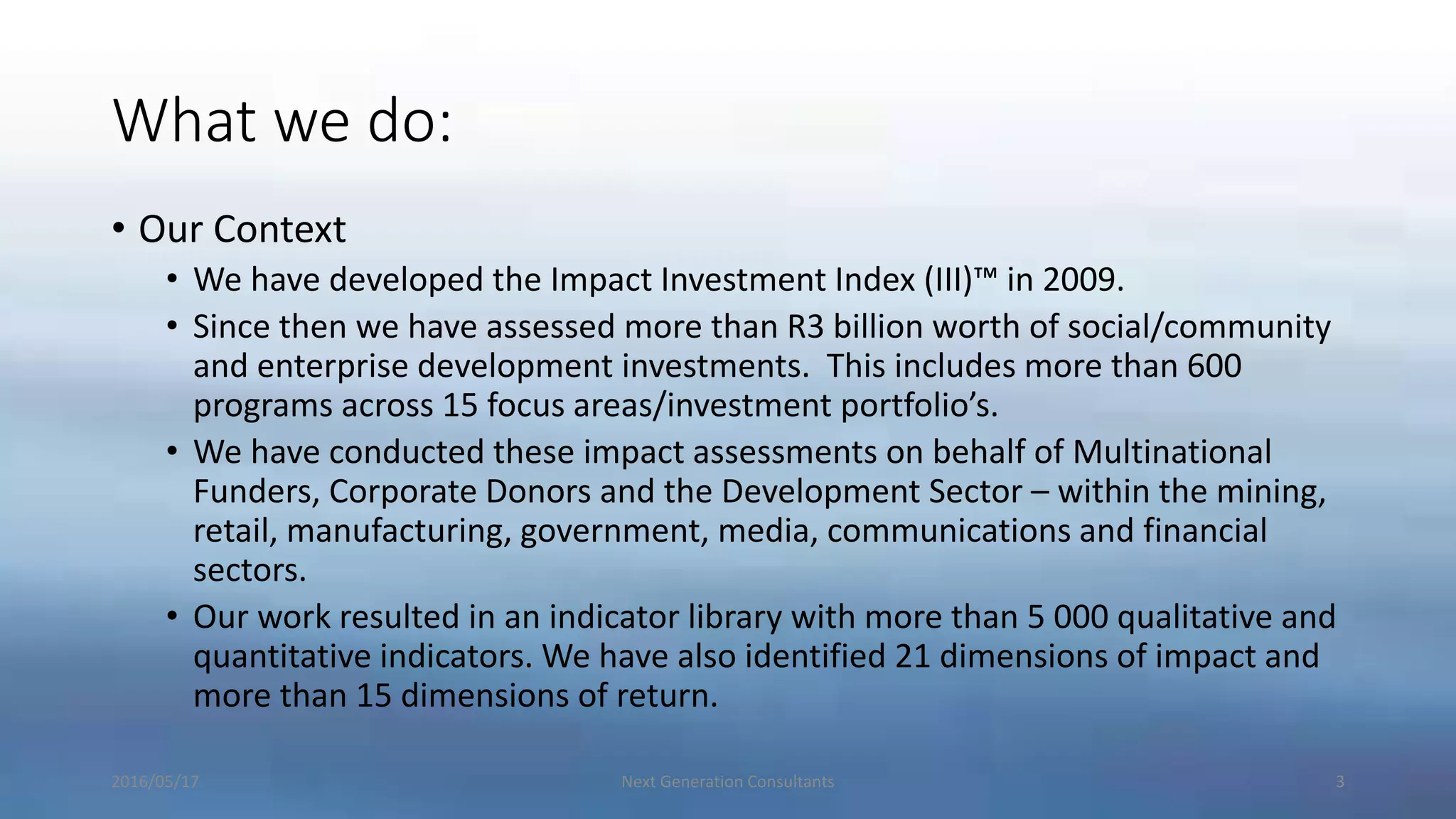 What we do:
• Our Context
• We have developed the Impact Investment Index (III)™ in 2009.
• Since then we have assessed more than R3 billion worth of social/community
and enterprise development investments. This includes more than 600
programs across 15 focus areas/investment portfolio’s.
• We have conducted these impact assessments on behalf of Multinational
Funders, Corporate Donors and the Development Sector – within the mining,
retail, manufacturing, government, media, communications and financial
sectors.
• Our work resulted in an indicator library with more than 5 000 qualitative and
quantitative indicators. We have also identified 21 dimensions of impact and
more than 15 dimensions of return.
2016/05/17 Next Generation Consultants 3
 