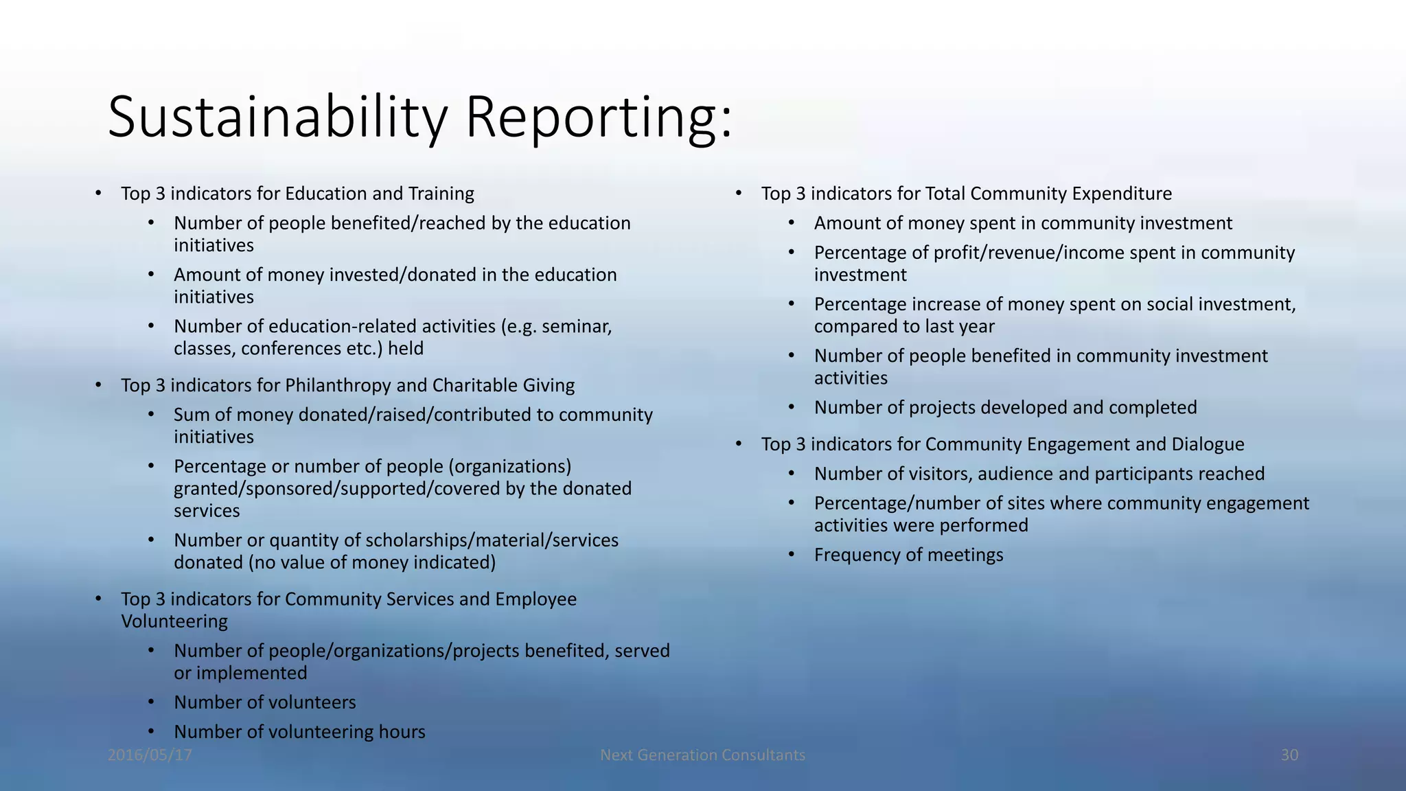 Sustainability Reporting:
• Top 3 indicators for Education and Training
• Number of people benefited/reached by the education
initiatives
• Amount of money invested/donated in the education
initiatives
• Number of education-related activities (e.g. seminar,
classes, conferences etc.) held
• Top 3 indicators for Philanthropy and Charitable Giving
• Sum of money donated/raised/contributed to community
initiatives
• Percentage or number of people (organizations)
granted/sponsored/supported/covered by the donated
services
• Number or quantity of scholarships/material/services
donated (no value of money indicated)
• Top 3 indicators for Community Services and Employee
Volunteering
• Number of people/organizations/projects benefited, served
or implemented
• Number of volunteers
• Number of volunteering hours
• Top 3 indicators for Total Community Expenditure
• Amount of money spent in community investment
• Percentage of profit/revenue/income spent in community
investment
• Percentage increase of money spent on social investment,
compared to last year
• Number of people benefited in community investment
activities
• Number of projects developed and completed
• Top 3 indicators for Community Engagement and Dialogue
• Number of visitors, audience and participants reached
• Percentage/number of sites where community engagement
activities were performed
• Frequency of meetings
2016/05/17 Next Generation Consultants 30
 
