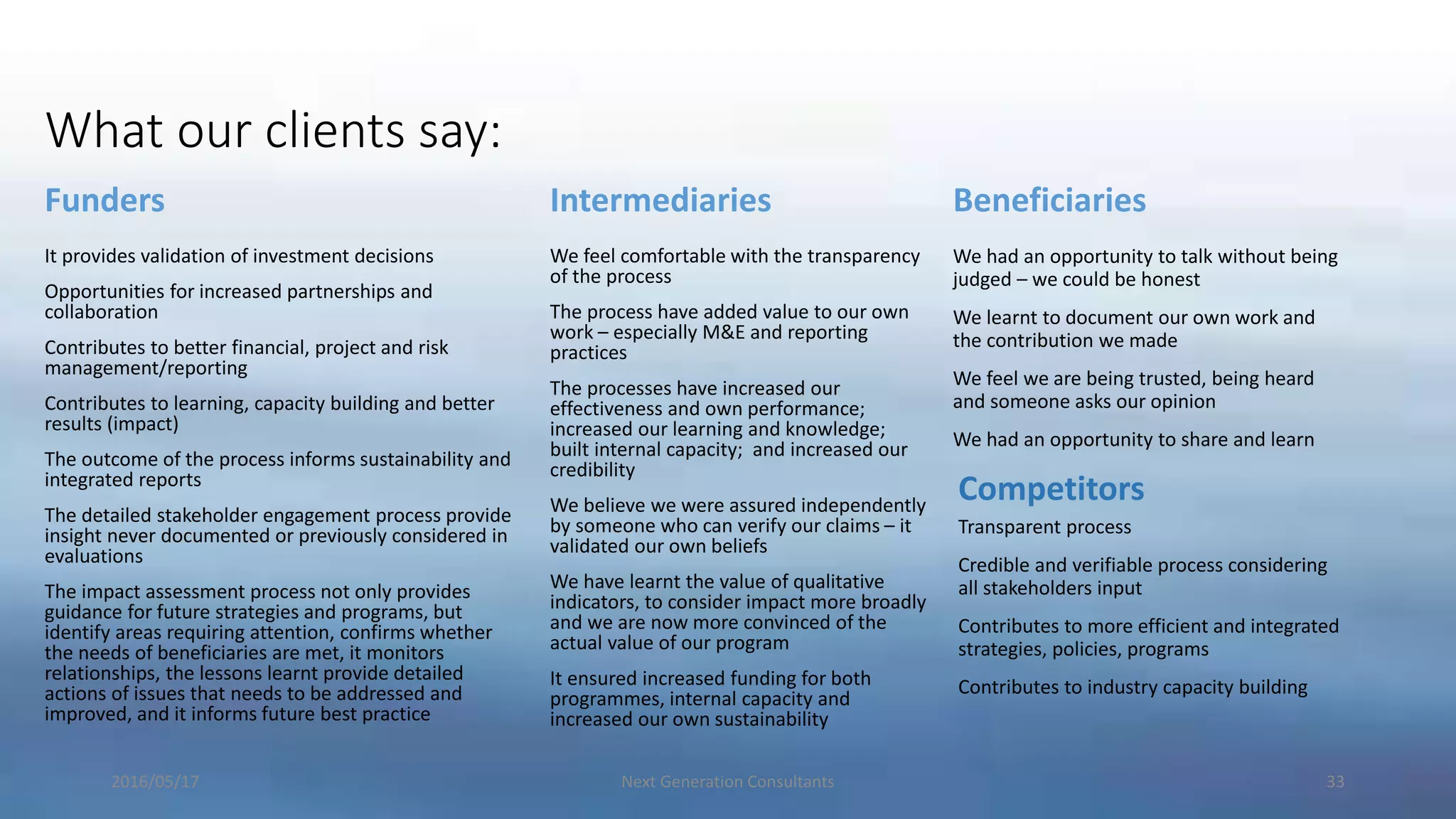 What our clients say:
Funders
It provides validation of investment decisions
Opportunities for increased partnerships and
collaboration
Contributes to better financial, project and risk
management/reporting
Contributes to learning, capacity building and better
results (impact)
The outcome of the process informs sustainability and
integrated reports
The detailed stakeholder engagement process provide
insight never documented or previously considered in
evaluations
The impact assessment process not only provides
guidance for future strategies and programs, but
identify areas requiring attention, confirms whether
the needs of beneficiaries are met, it monitors
relationships, the lessons learnt provide detailed
actions of issues that needs to be addressed and
improved, and it informs future best practice
Intermediaries
We feel comfortable with the transparency
of the process
The process have added value to our own
work – especially M&E and reporting
practices
The processes have increased our
effectiveness and own performance;
increased our learning and knowledge;
built internal capacity; and increased our
credibility
We believe we were assured independently
by someone who can verify our claims – it
validated our own beliefs
We have learnt the value of qualitative
indicators, to consider impact more broadly
and we are now more convinced of the
actual value of our program
It ensured increased funding for both
programmes, internal capacity and
increased our own sustainability
Beneficiaries
We had an opportunity to talk without being
judged – we could be honest
We learnt to document our own work and
the contribution we made
We feel we are being trusted, being heard
and someone asks our opinion
We had an opportunity to share and learn
2016/05/17 Next Generation Consultants 33
Competitors
Transparent process
Credible and verifiable process considering
all stakeholders input
Contributes to more efficient and integrated
strategies, policies, programs
Contributes to industry capacity building
 