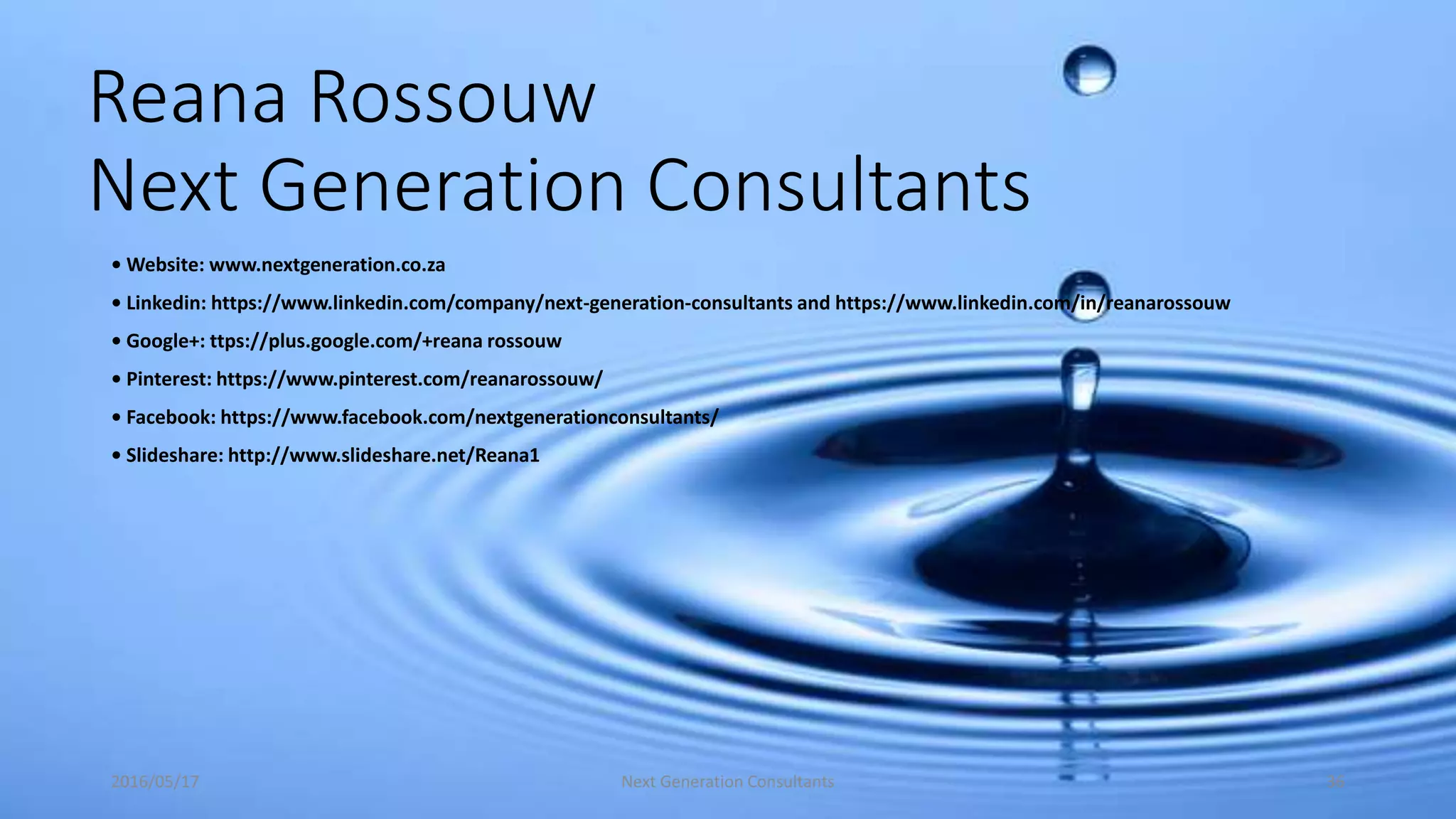 Reana Rossouw
Next Generation Consultants
• Website: www.nextgeneration.co.za
• Linkedin: https://www.linkedin.com/company/next-generation-consultants and https://www.linkedin.com/in/reanarossouw
• Google+: ttps://plus.google.com/+reana rossouw
• Pinterest: https://www.pinterest.com/reanarossouw/
• Facebook: https://www.facebook.com/nextgenerationconsultants/
• Slideshare: http://www.slideshare.net/Reana1
2016/05/17 Next Generation Consultants 36
 