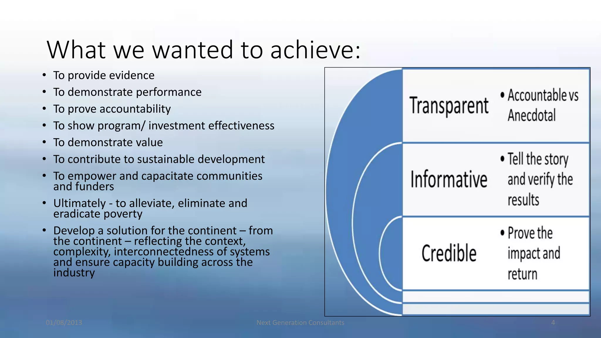 What we wanted to achieve:
01/08/2013 Next Generation Consultants 4
• To provide evidence
• To demonstrate performance
• To prove accountability
• To show program/ investment effectiveness
• To demonstrate value
• To contribute to sustainable development
• To empower and capacitate communities
and funders
• Ultimately - to alleviate, eliminate and
eradicate poverty
• Develop a solution for the continent – from
the continent – reflecting the context,
complexity, interconnectedness of systems
and ensure capacity building across the
industry
 