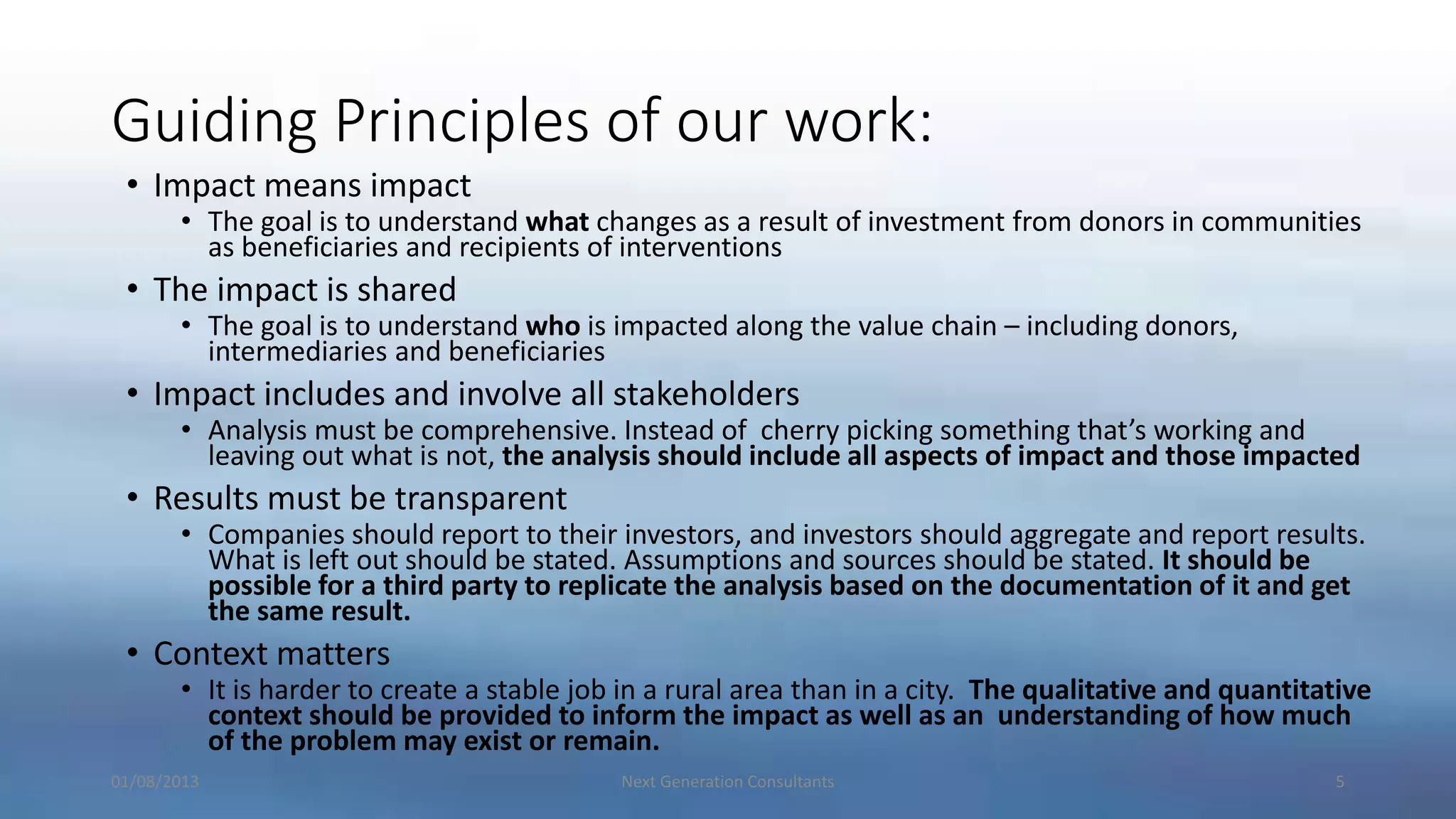 Guiding Principles of our work:
• Impact means impact
• The goal is to understand what changes as a result of investment from donors in communities
as beneficiaries and recipients of interventions
• The impact is shared
• The goal is to understand who is impacted along the value chain – including donors,
intermediaries and beneficiaries
• Impact includes and involve all stakeholders
• Analysis must be comprehensive. Instead of cherry picking something that’s working and
leaving out what is not, the analysis should include all aspects of impact and those impacted
• Results must be transparent
• Companies should report to their investors, and investors should aggregate and report results.
What is left out should be stated. Assumptions and sources should be stated. It should be
possible for a third party to replicate the analysis based on the documentation of it and get
the same result.
• Context matters
• It is harder to create a stable job in a rural area than in a city. The qualitative and quantitative
context should be provided to inform the impact as well as an understanding of how much
of the problem may exist or remain.
01/08/2013 Next Generation Consultants 5
 