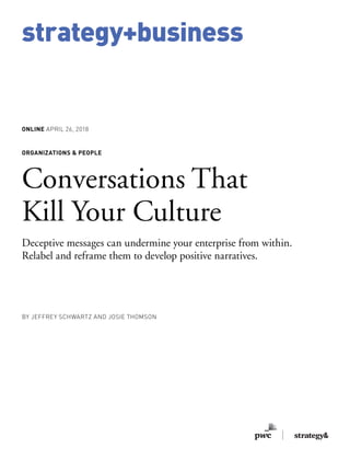 strategy+business
ONLINE APRIL 26, 2018
ORGANIZATIONS & PEOPLE
Conversations That
Kill Your Culture
Deceptive messages can undermine your enterprise from within.
Relabel and reframe them to develop positive narratives.
BY JEFFREY SCHWARTZ AND JOSIE THOMSON
 