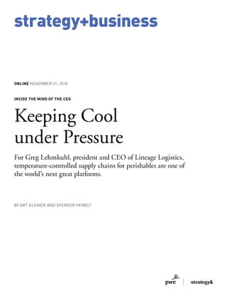 strategy+business
ONLINE NOVEMBER 21, 2018
INSIDE THE MIND OF THE CEO
Keeping Cool
under Pressure
For Greg Lehmkuhl, president and CEO of Lineage Logistics,
temperature-controlled supply chains for perishables are one of
the world’s next great platforms.
BY ART KLEINER AND SPENCER HERBST
 