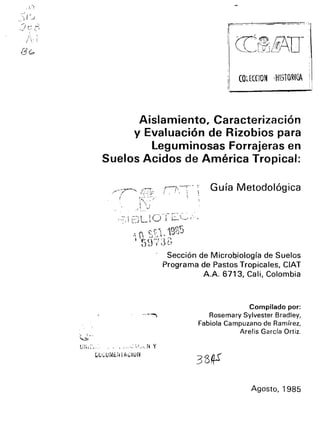 : ;.'·r
COtECClOM 'H1STORfQA
Aislamiento, Caracterización
y Evaluación de Rizobios para
leguminosas Forrajeras en
Suelos Acidos de América Tropical:
/"-~~ ff;;:i:"
I
-'. , .--' 1 I (~,
.... 1 '-'J' l J.' '-- """"-'
Guía Metodológica
Sección de Micro~iología de Suelos
Programa de Pastos Tropicales, CIAT
A.A. 6713, Cali, Colombia
Compilado por:
Rosemary Sylvester Bradley,
Fabiola Campuzano de Ramírez,
Arelis Garcfa Ortiz.
Agosto, 1985
 