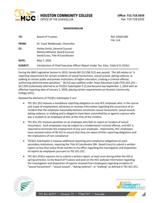MEMORANDUM
TO: Board of Trustees Ref: CM20-090
File: LLA
FROM: Dr. Cesar Maldonado, Chancellor
CC: Ashley Smith, General Counsel
Melissa Mihalick, Board Counsel
David Cross, Title IX Coordinator
DATE: May 7, 2020
SUBJECT: Introduction of Chief Executive Officer Report Under Tex. Educ. Code § 51.253(c)
During the 86th Legislative Session in 2019, Senate Bill 212 (SB 212) was passed. This bill relates to “a
reporting requirement for certain incidents of sexual harassment, sexual assault, dating violence, or
stalking at certain public and private institutions of higher education; creating a criminal offense;
authorizing administrative penalties.” SB 212 was codified under Texas Education Code (TEC) §51.251 –
§51.259 (collectively referred to as TEC§51 Subchapter E-2) and became law September 1, 2019 with an
effective reporting date of January 1, 2020, placing certain requirements on Houston Community
College (HCC).
Noteworthy elements of TEC§51 Subchapter E are:
• TEC §51.252 imposes a mandatory reporting obligation on any HCC employee who, in the course
and scope of employment, witnesses or receives information regarding the occurrence of an
incident that the employee reasonably believes constitutes sexual harassment, sexual assault,
dating violence, or stalking and is alleged to have been committed by or against a person who
was a student or an employee of HCC at the time of the incident.
• TEC §51.255 imposes penalties on an employee who fails to report an incident of sexual
misconduct. Such employees may be subject to a misdemeanor criminal offense, and HCC is
required to terminate the employment of any such employee. Importantly, HCC employees
have received notice of SB 212 to ensure that they are aware of their reporting obligations and
the implications of non-compliance.
• TEC§51 Subchapter E imposes additional reporting and compliance obligations on post-
secondary institutions, requiring the Title IX Coordinator (Mr. David Cross) to submit a written
report no less than every three months to my office regarding the investigation and disposition
of reports by employees pursuant to TEC §51.252.
• TEC §51.253(c) requires me to submit a written report, at least once during either the fall or
spring semester, to the Board of Trustees and post on the HCC website information regarding
the investigation and disposition of reports received from employees regarding incidents of
“sexual harassment”, “sexual assault”, “dating violence”, or “stalking” as defined in TEC §51.251.
 
