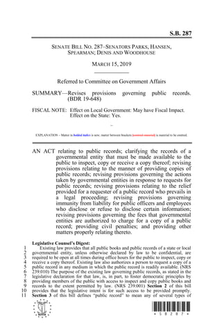 S.B. 287
- *SB287*
SENATE BILL NO. 287–SENATORS PARKS, HANSEN,
SPEARMAN; DENIS AND WOODHOUSE
MARCH 15, 2019
____________
Referred to Committee on Government Affairs
SUMMARY—Revises provisions governing public records.
(BDR 19-648)
FISCAL NOTE: Effect on Local Government: May have Fiscal Impact.
Effect on the State: Yes.
~
EXPLANATION – Matter in bolded italics is new; matter between brackets [omitted material] is material to be omitted.
AN ACT relating to public records; clarifying the records of a
governmental entity that must be made available to the
public to inspect, copy or receive a copy thereof; revising
provisions relating to the manner of providing copies of
public records; revising provisions governing the actions
taken by governmental entities in response to requests for
public records; revising provisions relating to the relief
provided for a requester of a public record who prevails in
a legal proceeding; revising provisions governing
immunity from liability for public officers and employees
who disclose or refuse to disclose certain information;
revising provisions governing the fees that governmental
entities are authorized to charge for a copy of a public
record; providing civil penalties; and providing other
matters properly relating thereto.
Legislative Counsel’s Digest:
Existing law provides that all public books and public records of a state or local1
governmental entity, unless otherwise declared by law to be confidential, are2
required to be open at all times during office hours for the public to inspect, copy or3
receive a copy thereof. Existing law also authorizes a person to request a copy of a4
public record in any medium in which the public record is readily available. (NRS5
239.010) The purpose of the existing law governing public records, as stated in the6
legislative declaration for that law, is, in part, to foster democratic principles by7
providing members of the public with access to inspect and copy public books and8
records to the extent permitted by law. (NRS 239.001) Section 2 of this bill9
provides that the legislative intent is for such access to be provided promptly.10
Section 3 of this bill defines “public record” to mean any of several types of11
 