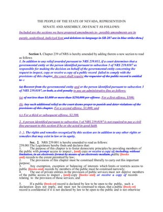 THE PEOPLE OF THE STATE OF NEVADA, REPRESENTED IN
SENATE AND ASSEMBLY, DO ENACT AS FOLLOWS:
Included are the sections we have proposed amendments to– possible amendments are in
purple, underlined, italicized font and deletions to language in SB 287 are in blue strike-thru.]
Section 1. Chapter 239 of NRS is hereby amended by adding thereto a new section to read
as follows
1. In addition to any relief awarded pursuant to NRS 239.011, if a court determines that a
governmental entity or the person identified pursuant to subsection 3 of NRS 239.0107 as
responsible for making the decision on behalf of the governmental entity concerning the
request to inspect, copy or receive a copy of a public record failed to comply with the
provisions of this chapter, the court shall require the requestor of the public record is entitled
to :
(a) Recover from the governmental entity and or the person identified pursuant to subsection 3
of NRS 239.0107, or both, a civil penalty to pay an administrative fine as follows:
(a) of not less than $1,000 or more than $250,000 per offense. For a first offense, $500;
(b) Any such additional relief as the court deems proper to punish and deter violations of the
provisions of this chapter. For a second offense, $1,000; and
(c) For a third or subsequent offense, $2,500.
2. A person identified pursuant to subsection 3 of NRS 239.0107 is not required to pay a civil
fine pursuant to this section if he or she acted in good faith.
2. 3. The rights and remedies recognized by this section are in addition to any other rights or
remedies that may exist in law or in equity.
Sec. 2. NRS 239.001 is hereby amended to read as follows:
239.001The Legislature hereby finds and declares that:
1. The purpose of this chapter is to foster democratic principles by providing members of
the public with prompt access to inspect , [and] copy or receive a copy of, including, without
limitation, in an electronic format by means of an electronic medium, public [books
and] records to the extent permitted by law;
2. The provisions of this chapter must be construed liberally to carry out this important
purpose;
3. Any exemption, exception or balancing of interests which limits or restricts access to
public [books and] records by members of the public must be construed narrowly;
4. The use of private entities in the provision of public services must not deprive members
of the public access to inspect , [and] copy [books and] or receive a copy of records
relating to the provision of those services; and
5. If a public [book or] record is declared by law to be open to the public, such a
declaration does not imply, and must not be construed to mean, that a public [book or]
record is confidential if it is not declared by law to be open to the public and is not otherwise
 