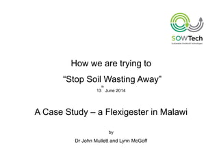 How we are trying to
“Stop Soil Wasting Away”
13
th
June 2014
A Case Study – a Flexigester in Malawi
by
Dr John Mullett and Lynn McGoff
 