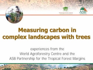 Measuring carbon in
complex landscapes with trees
                 experiences from the
       World Agroforestry Centre and the
        Moving the audience to act
  ASB Partnership for the Tropical Forest Margins
 