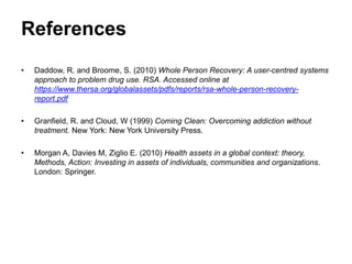 References
• Daddow, R. and Broome, S. (2010) Whole Person Recovery: A user-centred systems
approach to problem drug use. RSA. Accessed online at
https://www.thersa.org/globalassets/pdfs/reports/rsa-whole-person-recovery-
report.pdf
• Granfield, R. and Cloud, W (1999) Coming Clean: Overcoming addiction without
treatment. New York: New York University Press.
• Morgan A, Davies M, Ziglio E. (2010) Health assets in a global context: theory,
Methods, Action: Investing in assets of individuals, communities and organizations.
London: Springer.
 
