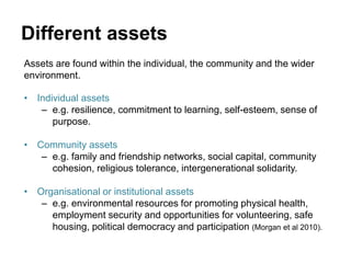 Different assets
Assets are found within the individual, the community and the wider
environment.
• Individual assets
– e.g. resilience, commitment to learning, self-esteem, sense of
purpose.
• Community assets
– e.g. family and friendship networks, social capital, community
cohesion, religious tolerance, intergenerational solidarity.
• Organisational or institutional assets
– e.g. environmental resources for promoting physical health,
employment security and opportunities for volunteering, safe
housing, political democracy and participation (Morgan et al 2010).
 