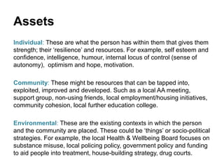 Assets
Individual: These are what the person has within them that gives them
strength; their ‘resilience’ and resources. For example, self esteem and
confidence, intelligence, humour, internal locus of control (sense of
autonomy), optimism and hope, motivation.
Community: These might be resources that can be tapped into,
exploited, improved and developed. Such as a local AA meeting,
support group, non-using friends, local employment/housing initiatives,
community cohesion, local further education college.
Environmental: These are the existing contexts in which the person
and the community are placed. These could be ‘things’ or socio-political
strategies. For example, the local Health & Wellbeing Board focuses on
substance misuse, local policing policy, government policy and funding
to aid people into treatment, house-building strategy, drug courts.
 