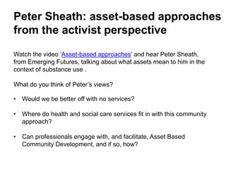 Peter Sheath: asset-based approaches
from the activist perspective
Watch the video ‘Asset-based approaches’ and hear Peter Sheath,
from Emerging Futures, talking about what assets mean to him in the
context of substance use .
What do you think of Peter’s views?
• Would we be better off with no services?
• Where do health and social care services fit in with this community
approach?
• Can professionals engage with, and facilitate, Asset Based
Community Development, and if so, how?
 