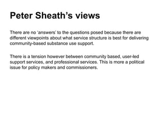 Peter Sheath’s views
There are no ‘answers’ to the questions posed because there are
different viewpoints about what service structure is best for delivering
community-based substance use support.
There is a tension however between community based, user-led
support services, and professional services. This is more a political
issue for policy makers and commissioners.
 