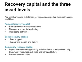 Recovery capital and the three
asset levels
For people misusing substances, evidence suggests that their main assets
could be...
Personal recovery capital:
• Safe and secure accommodation.
• Physical and mental wellbeing.
• Purposeful activity.
Social recovery capital:
• Peer support .
• Supportive friends and family.
Community recovery capital:
• Supportive and non-stigmatising attitudes in the broader community.
• Community resources (activities and transport links).
• Recovery communities.
 