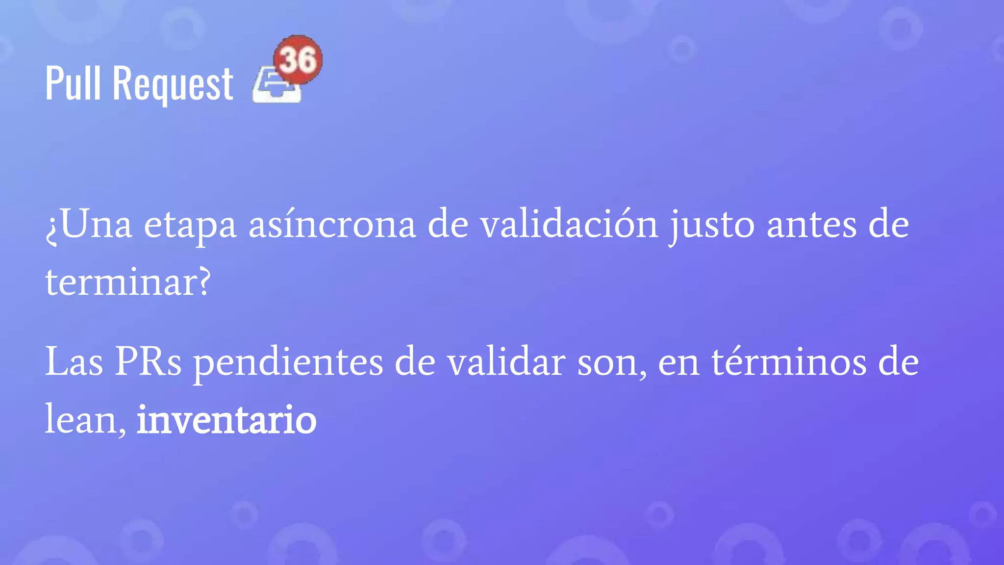 Pull Request
¿Una etapa asíncrona de validación justo antes de
terminar?
Las PRs pendientes de validar son, en términos de
lean, inventario
 