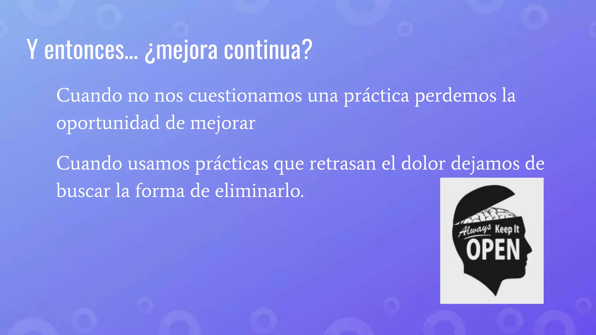 Y entonces… ¿mejora continua?
Cuando no nos cuestionamos una práctica perdemos la
oportunidad de mejorar
Cuando usamos prácticas que retrasan el dolor dejamos de
buscar la forma de eliminarlo.
 