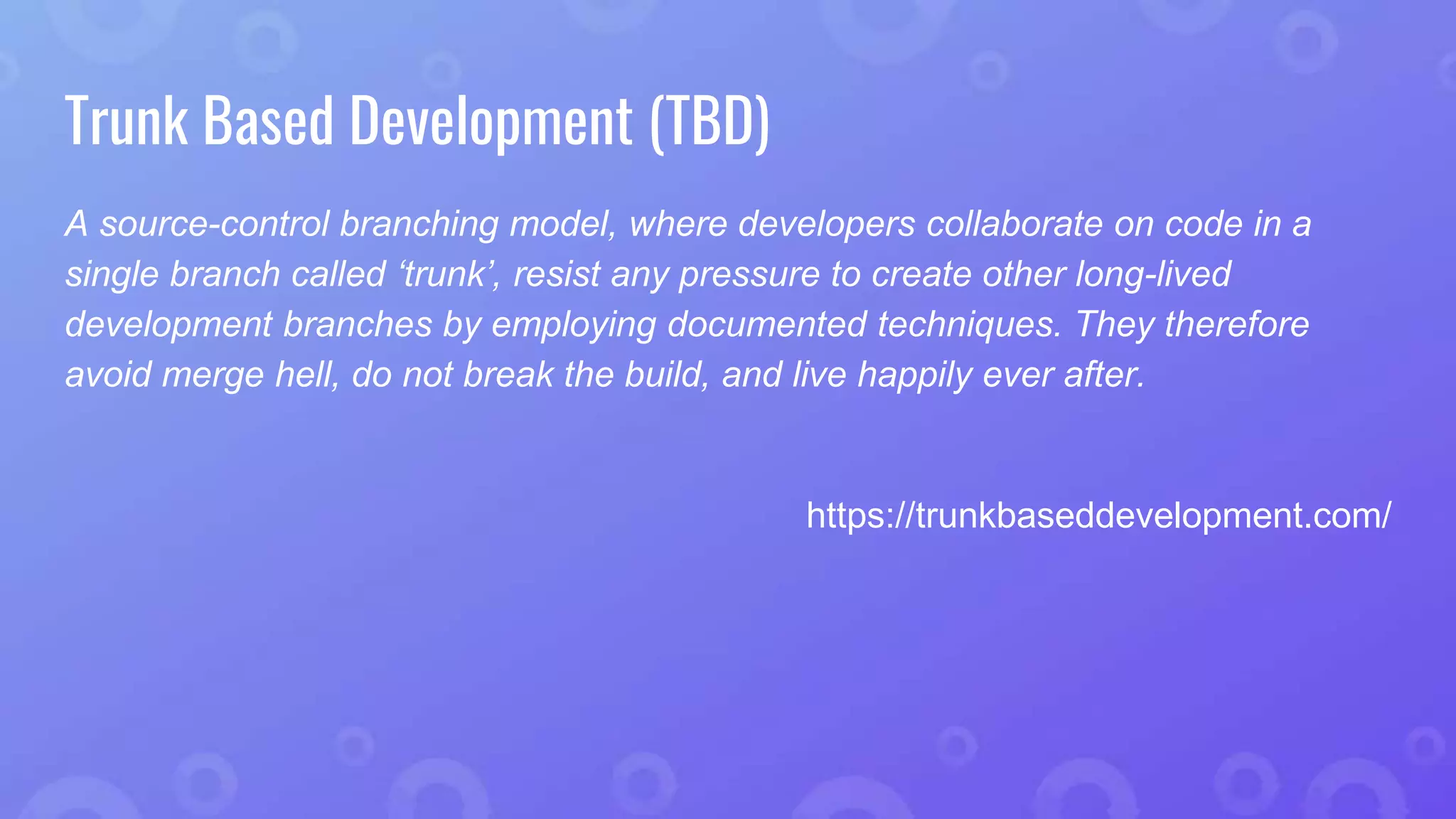 Trunk Based Development (TBD)
A source-control branching model, where developers collaborate on code in a
single branch called ‘trunk’, resist any pressure to create other long-lived
development branches by employing documented techniques. They therefore
avoid merge hell, do not break the build, and live happily ever after.
https://trunkbaseddevelopment.com/
 